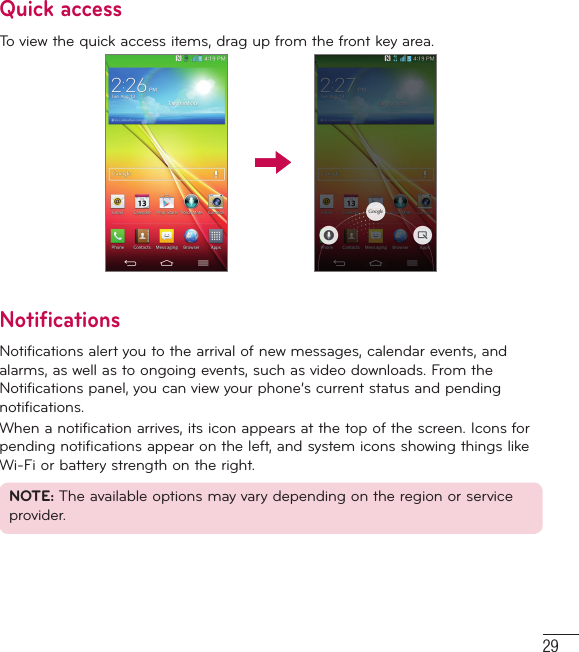 29Quick accessTo view the quick access items, drag up from the front key area.NotificationsNotifications alert you to the arrival of new messages, calendar events, and alarms, as well as to ongoing events, such as video downloads. From the Notifications panel, you can view your phone’s current status and pending notifications.When a notification arrives, its icon appears at the top of the screen. Icons for pending notifications appear on the left, and system icons showing things like Wi-Fi or battery strength on the right. NOTE: The available options may vary depending on the region or service provider.