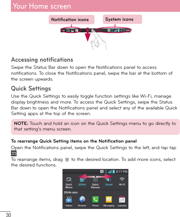 30Notification icons System iconsAccessing notificationsSwipe the Status Bar down to open the Notifications panel to access notifications. To close the Notifications panel, swipe the bar at the bottom of the screen upwards. Quick SettingsUse the Quick Settings to easily toggle function settings like Wi-Fi, manage display brightness and more. To access the Quick Settings, swipe the Status Bar down to open the Notifications panel and select any of the available Quick Setting apps at the top of the screen.NOTE: Touch and hold an icon on the Quick Settings menu to go directly to that setting&apos;s menu screen.To rearrange Quick Setting items on the Notification panelOpen the Notifications panel, swipe the Quick Settings to the left, and tap tap . To rearrange items, drag   to the desired location. To add more icons, select the desired functions.Your Home screen