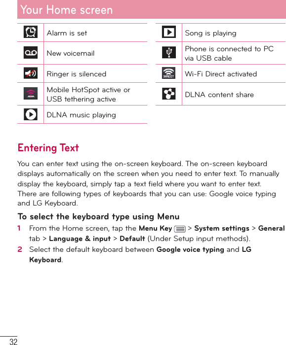 32Alarm is set Song is playingNew voicemail Phone is connected to PC via USB cableRinger is silenced Wi-Fi Direct activatedMobile HotSpot active or USB tethering active DLNA content shareDLNA music playingEntering TextYou can enter text using the on-screen keyboard. The on-screen keyboarddisplays automatically on the screen when you need to enter text. To manuallydisplay the keyboard, simply tap a text field where you want to enter text.There are following types of keyboards that you can use: Google voice typing and LG Keyboard.To select the keyboard type using Menu1   From the Home screen, tap the Menu Key   &gt; System settings &gt; General tab &gt; Language &amp; input &gt; Default (Under Setup input methods).2   Select the default keyboard between Google voice typing and LG Keyboard.Your Home screen