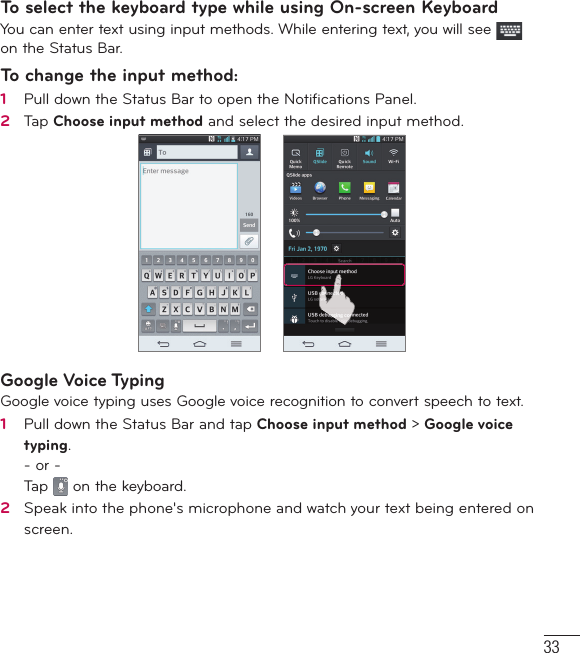 33To select the keyboard type while using On-screen KeyboardYou can enter text using input methods. While entering text, you will see   on the Status Bar.To change the input method:1   Pull down the Status Bar to open the Notiﬁ cations Panel.2   Tap Choose input method and select the desired input method.Google Voice TypingGoogle voice typing uses Google voice recognition to convert speech to text.1   Pull down the Status Bar and tap Choose input method &gt; Google voice typing.- or -Tap   on the keyboard.2   Speak into the phone&apos;s microphone and watch your text being entered on screen.