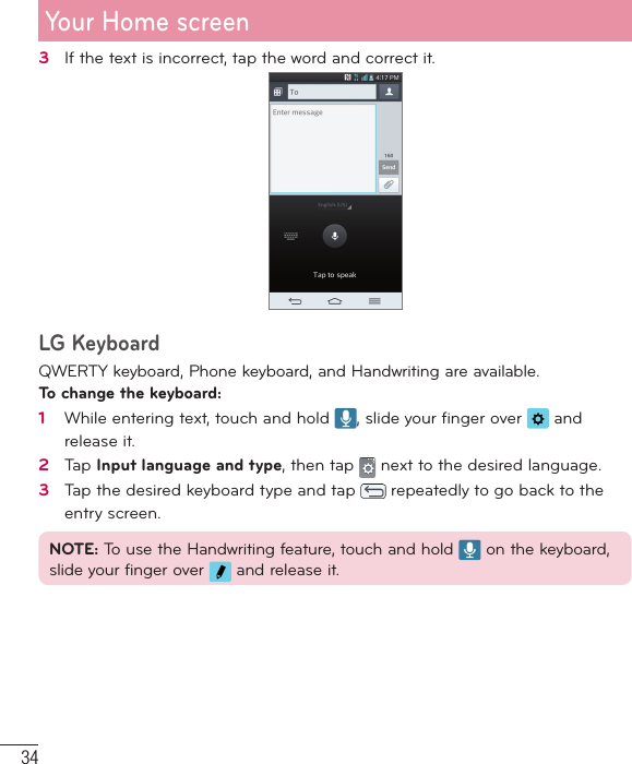 343   If the text is incorrect, tap the word and correct it.LG KeyboardQWERTY keyboard, Phone keyboard, and Handwriting are available.To change the keyboard:1   While entering text, touch and hold  , slide your ﬁ nger over   and release it.2   Tap Input language and type, then tap   next to the desired language.3   Tap the desired keyboard type and tap   repeatedly to go back to the entry screen.NOTE: To use the Handwriting feature, touch and hold   on the keyboard, slide your finger over   and release it.Your Home screen