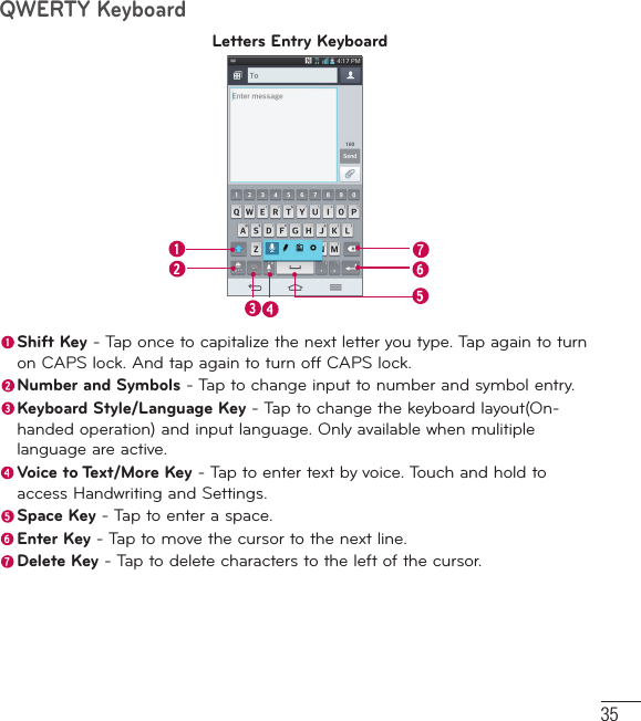 35QWERTY KeyboardLetters Entry Keyboard Shift Key - Tap once to capitalize the next letter you type. Tap again to turn on CAPS lock. And tap again to turn off CAPS lock.  Number and Symbols - Tap to change input to number and symbol entry. Keyboard Style/Language Key - Tap to change the keyboard layout(On-handed operation) and input language. Only available when mulitiple language are active. Voice to Text/More Key - Tap to enter text by voice. Touch and hold to access Handwriting and Settings. Space Key - Tap to enter a space. Enter Key - Tap to move the cursor to the next line. Delete Key - Tap to delete characters to the left of the cursor.