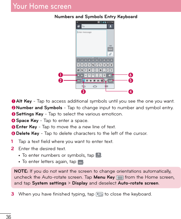 36Numbers and Symbols Entry Keyboard Alt Key - Tap to access additional symbols until you see the one you want. Number and Symbols - Tap to change input to number and symbol entry. Settings Key - Tap to select the various emoticon. Space Key - Tap to enter a space. Enter Key - Tap to move the a new line of text. Delete Key - Tap to delete characters to the left of the cursor.1   Tap a text ﬁ eld where you want to enter text.2   Enter the desired text.•  To enter numbers or symbols, tap  .•  To enter letters again, tap  .NOTE: If you do not want the screen to change orientations automatically, uncheck the Auto-rotate screen. Tap Menu Key   from the Home screen, and tap System settings &gt; Display and deselect Auto-rotate screen.3   When you have ﬁ nished typing, tap   to close the keyboard.Your Home screen