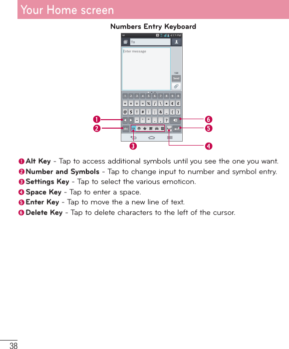 38Numbers Entry Keyboard Alt Key - Tap to access additional symbols until you see the one you want. Number and Symbols - Tap to change input to number and symbol entry. Settings Key - Tap to select the various emoticon. Space Key - Tap to enter a space. Enter Key - Tap to move the a new line of text. Delete Key - Tap to delete characters to the left of the cursor.Your Home screen