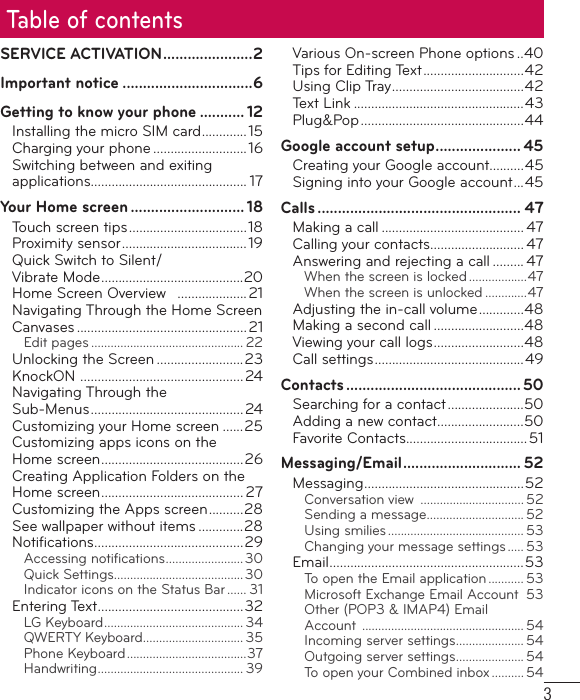 3Table of contentsSERVICE ACTIVATION ......................2Important notice ................................6Getting to know your phone ........... 12Installing the micro SIM card .............15Charging your phone ........................... 16Switching between and exiting applications............................................. 17Your Home screen ............................ 18Touch screen tips ..................................18Proximity sensor .................................... 19Quick Switch to Silent/Vibrate Mode .........................................20Home Screen Overview   .................... 21Navigating Through the Home Screen Canvases .................................................21Edit pages ............................................... 22Unlocking the Screen .........................23KnockON  ...............................................24Navigating Through the Sub-Menus ............................................ 24Customizing your Home screen ......25Customizing apps icons on the Home screen .........................................26Creating Application Folders on the Home screen ......................................... 27Customizing the Apps screen ..........28See wallpaper without items .............28Notiﬁ cations ...........................................29Accessing notiﬁ cations ........................30Quick Settings........................................30Indicator icons on the Status Bar ...... 31Entering Text ..........................................32LG Keyboard ........................................... 34QWERTY Keyboard ............................... 35Phone Keyboard .....................................37Handwriting ............................................. 39Various On-screen Phone options ..40Tips for Editing Text .............................42Using Clip Tray ......................................42Text Link .................................................43Plug&amp;Pop ...............................................44Google account setup ..................... 45Creating your Google account..........45Signing into your Google account ...45Calls .................................................. 47Making a call ......................................... 47Calling your contacts ........................... 47Answering and rejecting a call ......... 47When the screen is locked ..................47When the screen is unlocked .............47Adjusting the in-call volume .............48Making a second call ..........................48Viewing your call logs ..........................48Call settings ...........................................49Contacts ........................................... 50Searching for a contact ......................50Adding a new contact .........................50Favorite Contacts...................................51Messaging/Email ............................. 52Messaging ..............................................52Conversation view  ................................ 52Sending a message .............................. 52Using smilies .......................................... 53Changing your message settings ..... 53Email ........................................................53To open the Email application ........... 53Microsoft Exchange Email Account  53Other (POP3 &amp; IMAP4) Email Account  .................................................. 54Incoming server settings ..................... 54Outgoing server settings ..................... 54To open your Combined inbox .......... 54