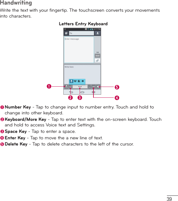 39HandwritingWrite the text with your fingertip. The touchscreen converts your movements into characters.Letters Entry Keyboard Number Key - Tap to change input to number entry. Touch and hold to change into other keyboard.  Keyboard/More Key - Tap to enter text with the on-screen keyboard. Touch and hold to access Voice text and Settings. Space Key - Tap to enter a space. Enter Key - Tap to move the a new line of text. Delete Key - Tap to delete characters to the left of the cursor.