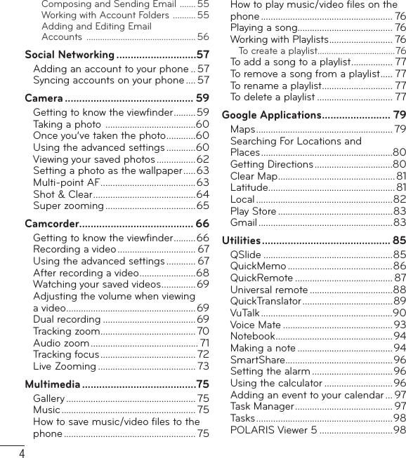 4Composing and Sending Email  ....... 55Working with Account Folders  .......... 55Adding and Editing Email Accounts  ................................................ 56Social Networking ............................57Adding an account to your phone .. 57Syncing accounts on your phone .... 57Camera ............................................. 59Getting to know the viewﬁ nder .........59Taking a photo  .....................................60Once you’ve taken the photo ............60Using the advanced settings ............60Viewing your saved photos ................62Setting a photo as the wallpaper .....63Multi-point AF .......................................63Shot &amp; Clear ..........................................64Super zooming .....................................65Camcorder ........................................ 66Getting to know the viewﬁ nder .........66Recording a video ................................ 67Using the advanced settings ............ 67After recording a video .......................68Watching your saved videos .............. 69Adjusting the volume when viewing a video .....................................................69Dual recording ......................................69Tracking zoom ....................................... 70Audio zoom ............................................ 71Tracking focus ....................................... 72Live Zooming ........................................ 73Multimedia ........................................75Gallery ..................................................... 75Music ....................................................... 75How to save music/video ﬁ les to the phone ...................................................... 75How to play music/video ﬁ les on the phone ...................................................... 76Playing a song....................................... 76Working with Playlists .......................... 76To create a playlist ..................................76To add a song to a playlist ................. 77To remove a song from a playlist ..... 77To rename a playlist ............................. 77To delete a playlist ............................... 77Google Applications ........................ 79Maps ........................................................ 79Searching For Locations and Places ......................................................80Getting Directions ................................80Clear Map ................................................81Latitude .................................................... 81Local ........................................................82Play Store ...............................................83Gmail .......................................................83Utilities ............................................. 85QSlide .....................................................85QuickMemo ...........................................86QuickRemote ........................................ 87Universal remote ..................................88QuickTranslator .....................................89VuTalk ......................................................90Voice Mate ............................................. 93Notebook ................................................94Making a note .......................................94SmartShare ............................................96Setting the alarm .................................96Using the calculator ............................ 96Adding an event to your calendar ... 97Task Manager ........................................ 97Tasks ........................................................ 98POLARIS Viewer 5 ..............................98Table of contents