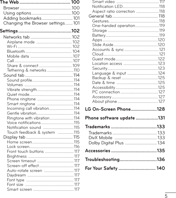 5The Web ......................................... 100Browser .................................................100Using options ......................................100Adding bookmarks ............................. 101Changing the Browser settings ....... 101Settings ...........................................102Networks tab ....................................... 102Airplane mode  .................................... 102Wi-Fi ....................................................... 102Bluetooth ............................................... 104Mobile data  ...........................................107Call ...........................................................107Share &amp; connect ................................. 109Tethering &amp; networks ...........................110Sound tab ............................................. 114Sound proﬁ le ..........................................114Volumes  ..................................................114Vibrate strength .....................................114Quiet mode .............................................114Phone ringtone  .....................................114Smart ringtone  .....................................114Incoming call vibration .........................114Gentle vibration......................................114Ringtone with vibration ........................114Voice notiﬁ cations .................................115Notiﬁ cation sound  ...............................115Touch feedback &amp; system   ................115Display tab ............................................ 115Home screen ..........................................115Lock screen.............................................116Front touch buttons  ............................. 117Brightness  .............................................. 117Screen timeout  ..................................... 117Screen-off effect ................................... 117Auto-rotate screen  .............................. 117Daydream  ............................................... 117Font type  ................................................ 117Font size  ................................................. 117Smart screen  ......................................... 117Smart video  ........................................... 117Notiﬁ cation LED.....................................118Aspect ratio correction  .......................118General tab ........................................... 118Gestures...................................................118One-handed operation ........................119Storage ....................................................119Battery ...................................................... 119Apps ........................................................120Slide Aside .............................................120Accounts &amp; sync ...................................121Cloud ........................................................ 121Guest mode ...........................................122Location access  ...................................123Security ................................................... 123Language &amp; input  ...............................124Backup &amp; reset .....................................125Date &amp; time  ..........................................125Accessibility ...........................................125PC connection ...................................... 127Accessory ............................................... 127About phone ......................................... 127LG On-Screen Phone .....................128Phone software update ..................131Trademarks .....................................133Trademarks .......................................... 133DivX Mobile  ........................................ 133Dolby Digital Plus  .............................. 134Accessories .....................................135Troubleshooting ..............................136For Your Safety .............................. 140