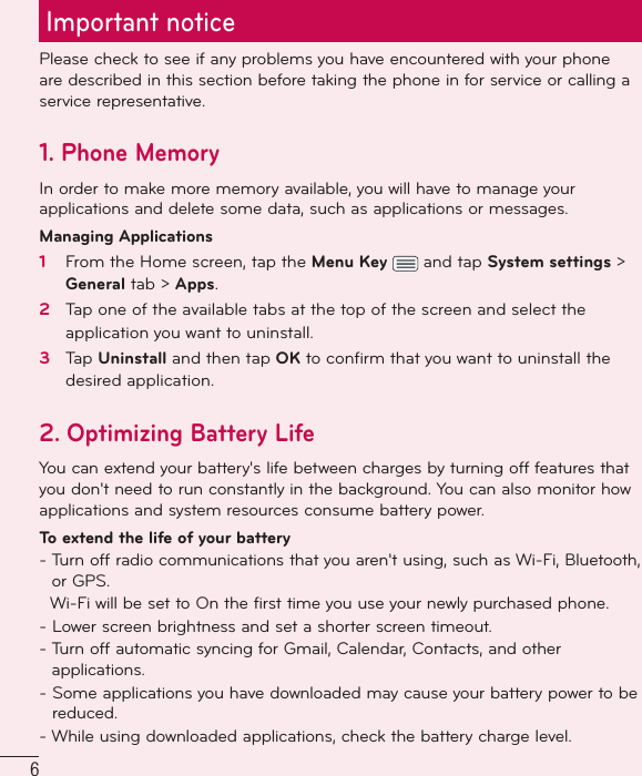 6Important noticePlease check to see if any problems you have encountered with your phone are described in this section before taking the phone in for service or calling a service representative.1. Phone MemoryIn order to make more memory available, you will have to manage your applications and delete some data, such as applications or messages.Managing Applications 1   From the Home screen, tap the Menu Key   and tap System settings &gt; General tab &gt; Apps.2   Tap one of the available tabs at the top of the screen and select the application you want to uninstall.3   Tap Uninstall and then tap OK to conﬁ rm that you want to uninstall the desired application.2. Optimizing Battery LifeYou can extend your battery&apos;s life between charges by turning off features that you don&apos;t need to run constantly in the background. You can also monitor how applications and system resources consume battery power. To extend the life of your battery-  Turn off radio communications that you aren&apos;t using, such as Wi-Fi, Bluetooth, or GPS.    Wi-Fi will be set to On the first time you use your newly purchased phone.-  Lower screen brightness and set a shorter screen timeout.-  Turn off automatic syncing for Gmail, Calendar, Contacts, and other applications.-  Some applications you have downloaded may cause your battery power to be reduced.-  While using downloaded applications, check the battery charge level.