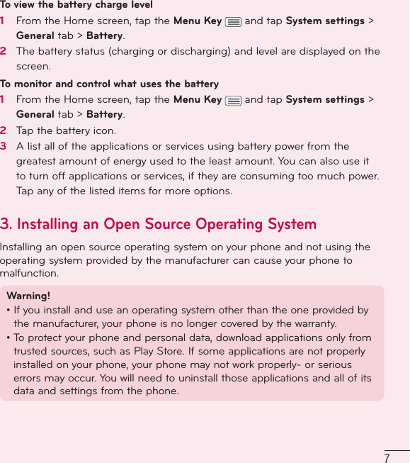 7To view the battery charge level1   From the Home screen, tap the Menu Key   and tap System settings &gt; General tab &gt; Battery. 2   The battery status (charging or discharging) and level are displayed on the screen.To monitor and control what uses the battery1   From the Home screen, tap the Menu Key   and tap System settings &gt; General tab &gt; Battery. 2   Tap the battery icon.3   A list all of the applications or services using battery power from the greatest amount of energy used to the least amount. You can also use it to turn off applications or services, if they are consuming too much power. Tap any of the listed items for more options.3.  Installing an Open Source Operating SystemInstalling an open source operating system on your phone and not using the operating system provided by the manufacturer can cause your phone to malfunction.Warning! •  If you install and use an operating system other than the one provided by the manufacturer, your phone is no longer covered by the warranty. •  To protect your phone and personal data, download applications only from trusted sources, such as Play Store. If some applications are not properly installed on your phone, your phone may not work properly- or serious errors may occur. You will need to uninstall those applications and all of its data and settings from the phone.