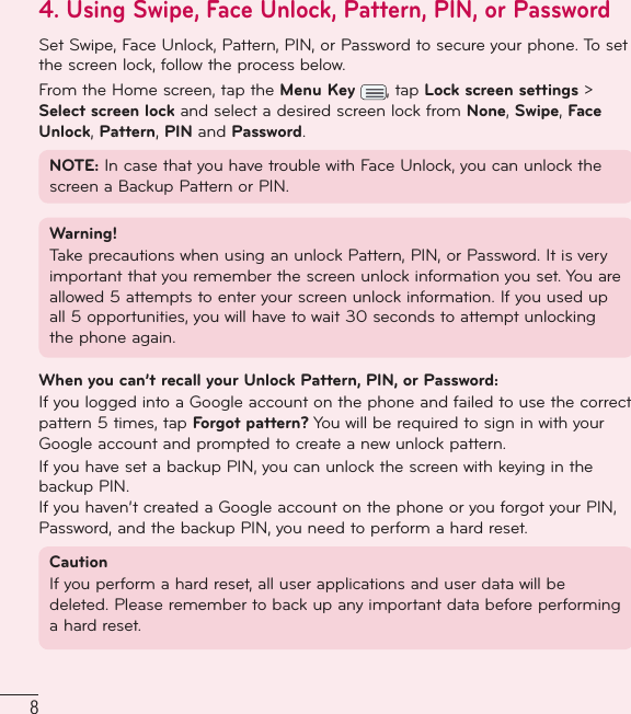 84.  Using Swipe, Face Unlock, Pattern, PIN, or PasswordSet Swipe, Face Unlock, Pattern, PIN, or Password to secure your phone. To set the screen lock, follow the process below.From the Home screen, tap the Menu Key  , tap Lock screen settings &gt; Select screen lock and select a desired screen lock from None, Swipe, Face Unlock, Pattern, PIN and Password.NOTE: In case that you have trouble with Face Unlock, you can unlock the screen a Backup Pattern or PIN. Warning! Take precautions when using an unlock Pattern, PIN, or Password. It is very important that you remember the screen unlock information you set. You are allowed 5 attempts to enter your screen unlock information. If you used up all 5 opportunities, you will have to wait 30 seconds to attempt unlocking the phone again.When you can’t recall your Unlock Pattern, PIN, or Password: If you logged into a Google account on the phone and failed to use the correct pattern 5 times, tap Forgot pattern? You will be required to sign in with your Google account and prompted to create a new unlock pattern.If you have set a backup PIN, you can unlock the screen with keying in the backup PIN.If you haven’t created a Google account on the phone or you forgot your PIN, Password, and the backup PIN, you need to perform a hard reset. Caution If you perform a hard reset, all user applications and user data will be deleted. Please remember to back up any important data before performing a hard reset.Important notice