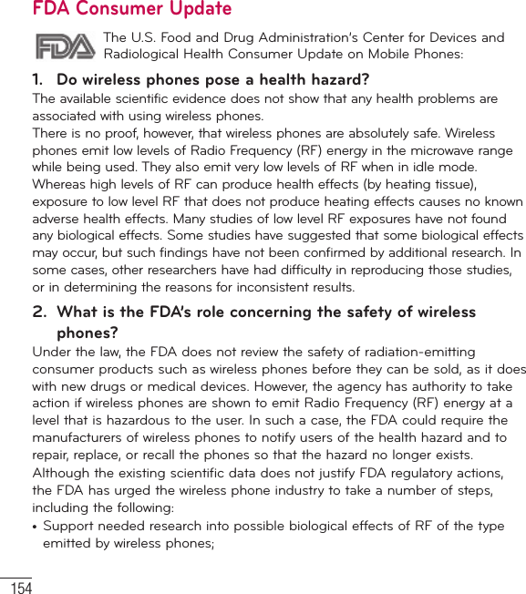 154For Your SafetyFDA Consumer Update The U.S. Food and Drug Administration’s Center for Devices and Radiological Health Consumer Update on Mobile Phones:1.  Do wireless phones pose a health hazard?The available scientific evidence does not show that any health problems are associated with using wireless phones. There is no proof, however, that wireless phones are absolutely safe. Wireless phones emit low levels of Radio Frequency (RF) energy in the microwave range while being used. They also emit very low levels of RF when in idle mode. Whereas high levels of RF can produce health effects (by heating tissue), exposure to low level RF that does not produce heating effects causes no known adverse health effects. Many studies of low level RF exposures have not found any biological effects. Some studies have suggested that some biological effects may occur, but such findings have not been confirmed by additional research. In some cases, other researchers have had difficulty in reproducing those studies, or in determining the reasons for inconsistent results.2.  What is the FDA’s role concerning the safety of wireless phones?Under the law, the FDA does not review the safety of radiation-emitting consumer products such as wireless phones before they can be sold, as it does with new drugs or medical devices. However, the agency has authority to take action if wireless phones are shown to emit Radio Frequency (RF) energy at a level that is hazardous to the user. In such a case, the FDA could require the manufacturers of wireless phones to notify users of the health hazard and to repair, replace, or recall the phones so that the hazard no longer exists.Although the existing scientific data does not justify FDA regulatory actions, the FDA has urged the wireless phone industry to take a number of steps, including the following:•  Support needed research into possible biological effects of RF of the type emitted by wireless phones;