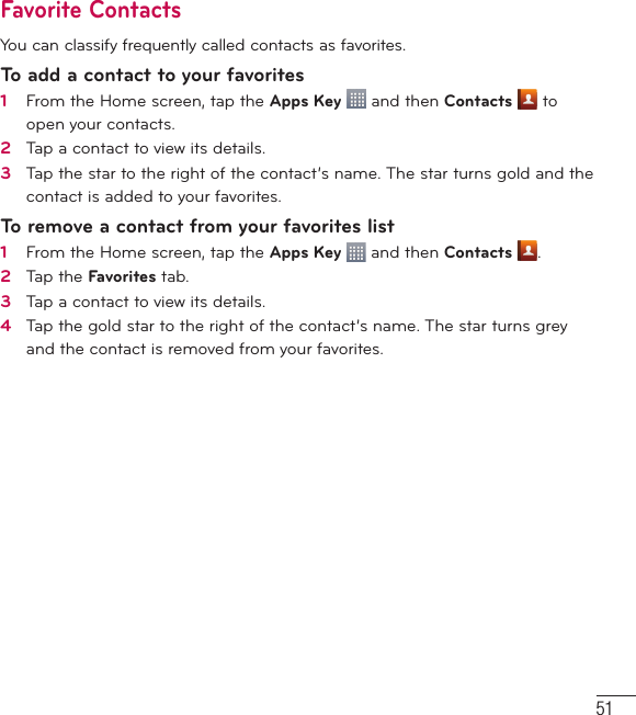 51Favorite ContactsYou can classify frequently called contacts as favorites.To add a contact to your favorites1   From the Home screen, tap the Apps Key   and then Contacts  to open your contacts.2   Tap a contact to view its details.3   Tap the star to the right of the contact’s name. The star turns gold and the contact is added to your favorites.To remove a contact from your favorites list1   From the Home screen, tap the Apps Key   and then Contacts  .2   Tap the Favorites tab.3   Tap a contact to view its details.4   Tap the gold star to the right of the contact’s name. The star turns grey and the contact is removed from your favorites. 