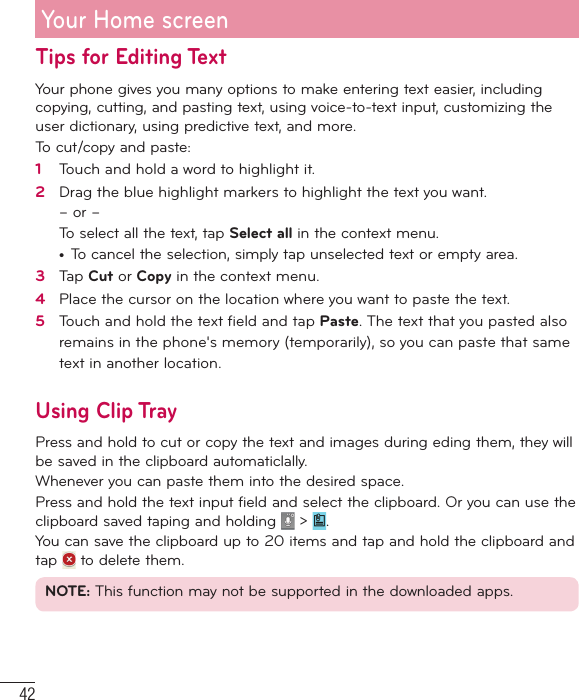 42Tips for Editing TextYour phone gives you many options to make entering text easier, including copying, cutting, and pasting text, using voice-to-text input, customizing the user dictionary, using predictive text, and more.To cut/copy and paste:1   Touch and hold a word to highlight it.2   Drag the blue highlight markers to highlight the text you want.– or –To select all the text, tap Select all in the context menu.•  To cancel the selection, simply tap unselected text or empty area.3   Tap Cut or Copy in the context menu.4   Place the cursor on the location where you want to paste the text.5   Touch and hold the text ﬁ eld and tap Paste. The text that you pasted also remains in the phone&apos;s memory (temporarily), so you can paste that same text in another location.Using Clip TrayPress and hold to cut or copy the text and images during eding them, they will be saved in the clipboard automaticlally. Whenever you can paste them into the desired space.Press and hold the text input field and select the clipboard. Or you can use the clipboard saved taping and holding   &gt;  .You can save the clipboard up to 20 items and tap and hold the clipboard and tap   to delete them.NOTE: This function may not be supported in the downloaded apps.Your Home screen