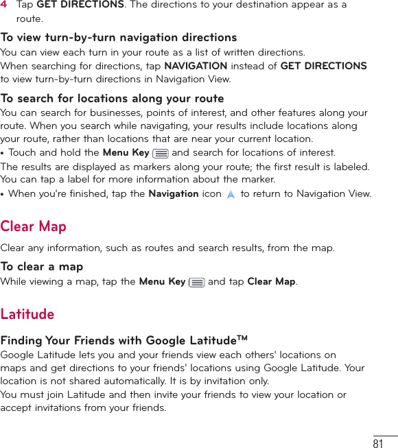814   Tap GET DIRECTIONS. The directions to your destination appear as a route.To view turn-by-turn navigation directionsYou can view each turn in your route as a list of written directions.When searching for directions, tap NAVIGATION instead of GET DIRECTIONS to view turn-by-turn directions in Navigation View.To search for locations along your routeYou can search for businesses, points of interest, and other features along your route. When you search while navigating, your results include locations along your route, rather than locations that are near your current location.•  Touch and hold the Menu Key   and search for locations of interest.The results are displayed as markers along your route; the first result is labeled. You can tap a label for more information about the marker.•  When you&apos;re finished, tap the Navigation icon   to return to Navigation View.Clear MapClear any information, such as routes and search results, from the map.To clear a mapWhile viewing a map, tap the Menu Key   and tap Clear Map.LatitudeFinding Your Friends with Google LatitudeTMGoogle Latitude lets you and your friends view each others&apos; locations on maps and get directions to your friends&apos; locations using Google Latitude. Your location is not shared automatically. It is by invitation only.You must join Latitude and then invite your friends to view your location or accept invitations from your friends.