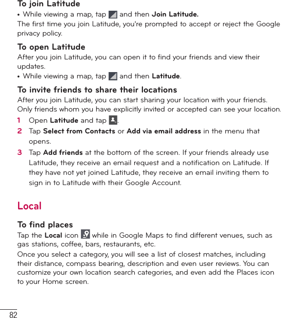 82To join Latitude•  While viewing a map, tap   and then Join Latitude.The first time you join Latitude, you&apos;re prompted to accept or reject the Google privacy policy. To open LatitudeAfter you join Latitude, you can open it to find your friends and view their updates.•  While viewing a map, tap   and then Latitude.To invite friends to share their locationsAfter you join Latitude, you can start sharing your location with your friends. Only friends whom you have explicitly invited or accepted can see your location.1   Open Latitude and tap  .2   Tap Select from Contacts or Add via email address in the menu that opens. 3   Tap Add friends at the bottom of the screen. If your friends already use Latitude, they receive an email request and a notiﬁ cation on Latitude. If they have not yet joined Latitude, they receive an email inviting them to sign in to Latitude with their Google Account.LocalTo find placesTap the Local icon   while in Google Maps to find different venues, such as gas stations, coffee, bars, restaurants, etc.Once you select a category, you will see a list of closest matches, including their distance, compass bearing, description and even user reviews. You can customize your own location search categories, and even add the Places icon to your Home screen.Google Applications