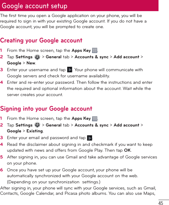 45The first time you open a Google application on your phone, you will be required to sign in with your existing Google account. If you do not have a Google account, you will be prompted to create one. Creating your Google account1    From the Home screen, tap the Apps Key  .2   Tap Settings   &gt; General tab &gt; Accounts &amp; sync &gt; Add account &gt; Google &gt; New. 3   Enter your username and tap  . Your phone will communicate with Google servers and check for username availability. 4   Enter and re-enter your password. Then follow the instructions and enter the required and optional information about the account. Wait while the server creates your account.  Signing into your Google account1   From the Home screen, tap the Apps Key  . 2   Tap Settings   &gt; General tab &gt; Accounts &amp; sync &gt; Add account &gt; Google &gt; Existing.3   Enter your email and password and tap  .4   Read the disclaimer about signing in and checkmark if you want to keep updated with news and offers from Google Play. Then tap OK.5   After signing in, you can use Gmail and take advantage of Google services on your phone. 6   Once you have set up your Google account, your phone will be automatically synchronized with your Google account on the web. (Depending on your synchronization  settings.)After signing in, your phone will sync with your Google services, such as Gmail, Contacts, Google Calendar, and Picasa photo albums. You can also use Maps, Google account setup