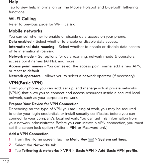 112SettingsHelpTap to view help information on the Mobile Hotspot and Bluetooth tethering functions.Wi-Fi CallingRefer to previous page for Wi-Fi calling.Mobile networksYou can set whether to enable or disable data access on your phone. Data enabled - Select whether to enable or disable data access.International data roaming - Select whether to enable or disable data access while international roaming.Network mode - Set options for data roaming, network mode &amp; operators, access point names (APNs), and more.Access point names - You can select the access point name, add a new APN, or reset to default.Network operators - Allows you to select a network operator (if necessary).VPN(Basic VPN)From your phone, you can add, set up, and manage virtual private networks (VPNs) that allow you to connect and access resources inside a secured local network, such as your corporate network. Prepare Your Device for VPN ConnectionDepending on the type of VPN you are using at work, you may be required to enter your login credentials or install security certificates before you can connect to your company&apos;s local network. You can get this information from your network administrator. Before you can initiate a VPN connection, you must set the screen lock option (Pattern, PIN, or Password only).Add a VPN Connection1   From the Home screen, tap the Menu Key   &gt; System settings.2   Select the Networks tab.3   Ta p  Tethering &amp; networks &gt; VPN &gt; Basic VPN &gt; Add Basic VPN proﬁ le. 