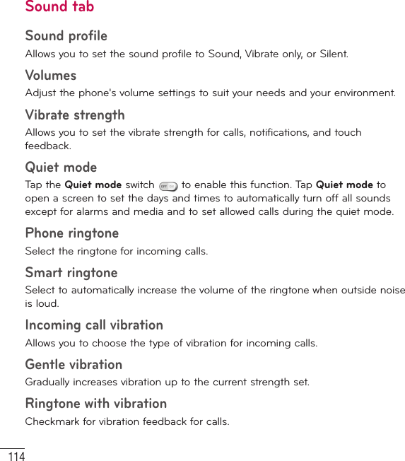 114SettingsSound tabSound profileAllows you to set the sound profile to Sound, Vibrate only, or Silent.Volumes Adjust the phone&apos;s volume settings to suit your needs and your environment.Vibrate strengthAllows you to set the vibrate strength for calls, notifications, and touch feedback.Quiet modeTap the Quiet mode switch   to enable this function. Tap Quiet mode to open a screen to set the days and times to automatically turn off all sounds except for alarms and media and to set allowed calls during the quiet mode.Phone ringtone Select the ringtone for incoming calls.Smart ringtone Select to automatically increase the volume of the ringtone when outside noise is loud.Incoming call vibrationAllows you to choose the type of vibration for incoming calls.Gentle vibrationGradually increases vibration up to the current strength set.Ringtone with vibrationCheckmark for vibration feedback for calls.