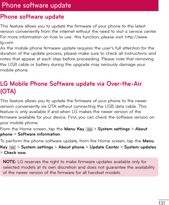 131Phone software updatePhone software updateThis feature allows you to update the firmware of your phone to the latest version conveniently from the internet without the need to visit a service center. For more information on how to use  this function, please visit: http://www.lg.com As the mobile phone firmware update requires the user’s full attention for the duration of the update process, please make sure to check all instructions and notes that appear at each step before proceeding. Please note that removing the USB cable or battery during the upgrade may seriously damage your mobile phone.LG Mobile Phone Software update via Over-the-Air (OTA)This feature allows you to update the firmware of your phone to the newer version conveniently via OTA without connecting the USB data cable. This feature is only available if and when LG makes the newer version of the firmware available for your device. First, you can check the software version on your mobile phone:From the Home screen, tap the Menu Key  &gt; System settings &gt; About phone &gt; Software information.To perform the phone software update, from the Home screen, tap the Menu Key  &gt; System settings &gt; About phone &gt; Update Center &gt; System updates &gt; Check now.NOTE: LG reserves the right to make firmware updates available only for selected models at its own discretion and does not guarantee the availability of the newer version of the firmware for all handset models.