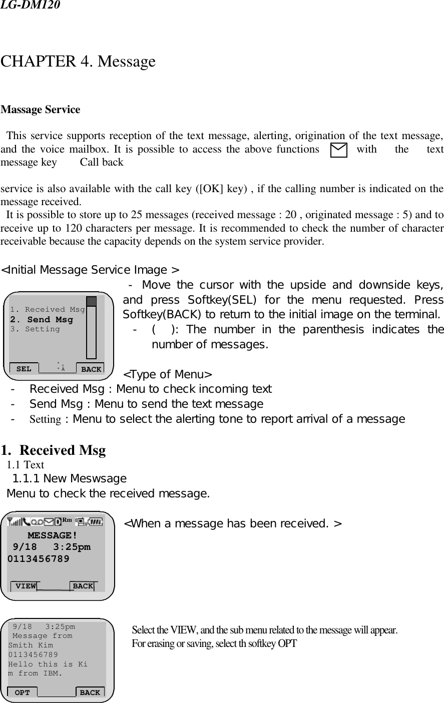  LG-DM120  CHAPTER 4. Message   Massage Service    This service supports reception of the text message, alerting, origination of the text message, and the voice mailbox. It is possible to access the above functions  with the text message key    Call back   service is also available with the call key ([OK] key) , if the calling number is indicated on the message received.   It is possible to store up to 25 messages (received message : 20 , originated message : 5) and to receive up to 120 characters per message. It is recommended to check the number of character receivable because the capacity depends on the system service provider.   &lt;Initial Message Service Image &gt;  - Move the cursor with the upside and downside keys, and press Softkey(SEL) for the menu requested. Press Softkey(BACK) to return to the initial image on the terminal. - (  ): The number in the parenthesis indicates the number of messages.   &lt;Type of Menu&gt; - Received Msg : Menu to check incoming text    - Send Msg : Menu to send the text message  - Setting : Menu to select the alerting tone to report arrival of a message     1. Received Msg   1.1 Text   1.1.1 New Meswsage  Menu to check the received message.   &lt;When a message has been received. &gt;        Select the VIEW, and the sub menu related to the message will appear.  For erasing or saving, select th softkey OPT  SEL BACK ¡ã ¡å 1. Received Msg 2. Send Msg 3. Setting     MESSAGE!  9/18   3:25pm 0113456789 VIEW BACK Rm  9/18   3:25pm  Message from Smith Kim 0113456789 Hello this is Ki m from IBM.   OPT BACK 