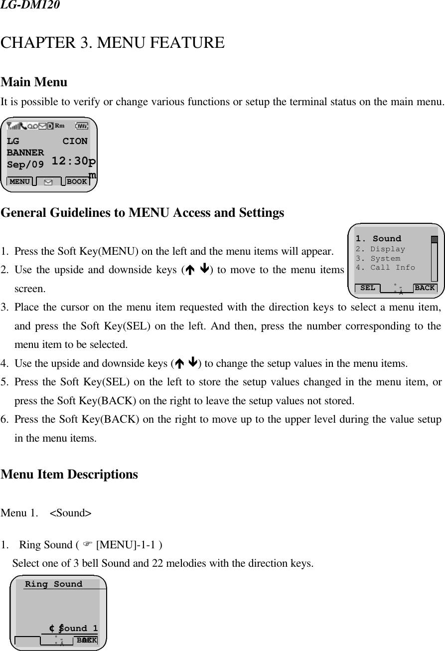  LG-DM120CHAPTER 3. MENU FEATURE  Main Menu It is possible to verify or change various functions or setup the terminal status on the main menu.       General Guidelines to MENU Access and Settings  1. Press the Soft Key(MENU) on the left and the menu items will appear.  2. Use the upside and downside keys (é ê) to move to the menu items not indicated on the screen. 3. Place the cursor on the menu item requested with the direction keys to select a menu item, and press the Soft Key(SEL) on the left. And then, press the number corresponding to the menu item to be selected.   4. Use the upside and downside keys (é ê) to change the setup values in the menu items.  5. Press the Soft Key(SEL) on the left to store the setup values changed in the menu item, or press the Soft Key(BACK) on the right to leave the setup values not stored.   6. Press the Soft Key(BACK) on the right to move up to the upper level during the value setup in the menu items.   Menu Item Descriptions  Menu 1.  &lt;Sound&gt;   1. Ring Sound ( F [MENU]-1-1 ) Select one of 3 bell Sound and 22 melodies with the direction keys.          Ring Sound         ¢ºSound 1 OK BACK ¡ã¡åLG CION   BANNER Sep/09  12:30pmMENU BOOK Rm SEL BACK ¡ã¡å1. Sound 2. Display 3. System 4. Call Info 