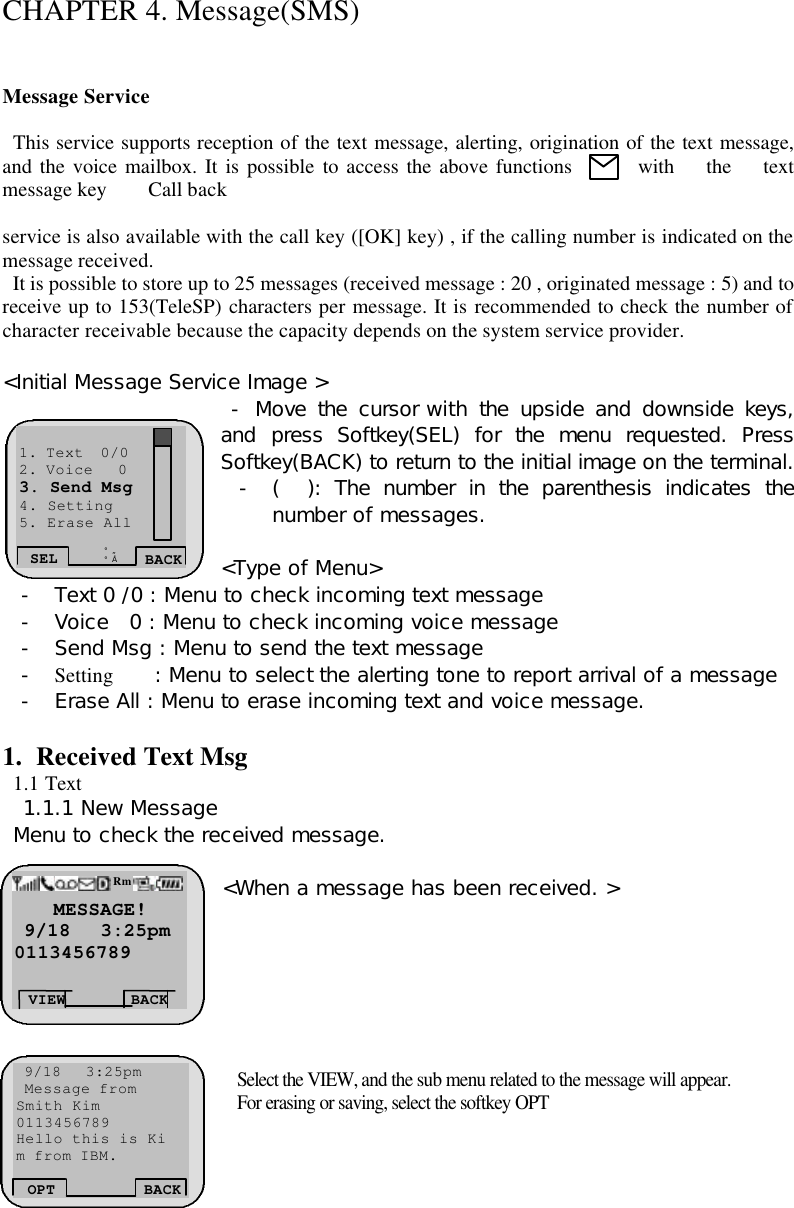  CHAPTER 4. Message(SMS)   Message Service    This service supports reception of the text message, alerting, origination of the text message, and the voice mailbox. It is possible to access the above functions with the text message key    Call back   service is also available with the call key ([OK] key) , if the calling number is indicated on the message received.   It is possible to store up to 25 messages (received message : 20 , originated message : 5) and to receive up to 153(TeleSP) characters per message. It is recommended to check the number of character receivable because the capacity depends on the system service provider.   &lt;Initial Message Service Image &gt;  - Move the cursor with the upside and downside keys, and press Softkey(SEL) for the menu requested. Press Softkey(BACK) to return to the initial image on the terminal. - (  ): The number in the parenthesis indicates the number of messages.   &lt;Type of Menu&gt; - Text 0 /0 : Menu to check incoming text message - Voice  0 : Menu to check incoming voice message - Send Msg : Menu to send the text message  - Setting    : Menu to select the alerting tone to report arrival of a message - Erase All : Menu to erase incoming text and voice message.  1. Received Text Msg   1.1 Text   1.1.1 New Message  Menu to check the received message.   &lt;When a message has been received. &gt;        Select the VIEW, and the sub menu related to the message will appear.  For erasing or saving, select the softkey OPT  SEL BACK ¡ã ¡å 1. Text  0/0 2. Voice   0 3. Send Msg 4. Setting 5. Erase All     MESSAGE!  9/18   3:25pm 0113456789 VIEW BACK Rm  9/18   3:25pm  Message from Smith Kim 0113456789 Hello this is Ki m from IBM.   OPT BACK 