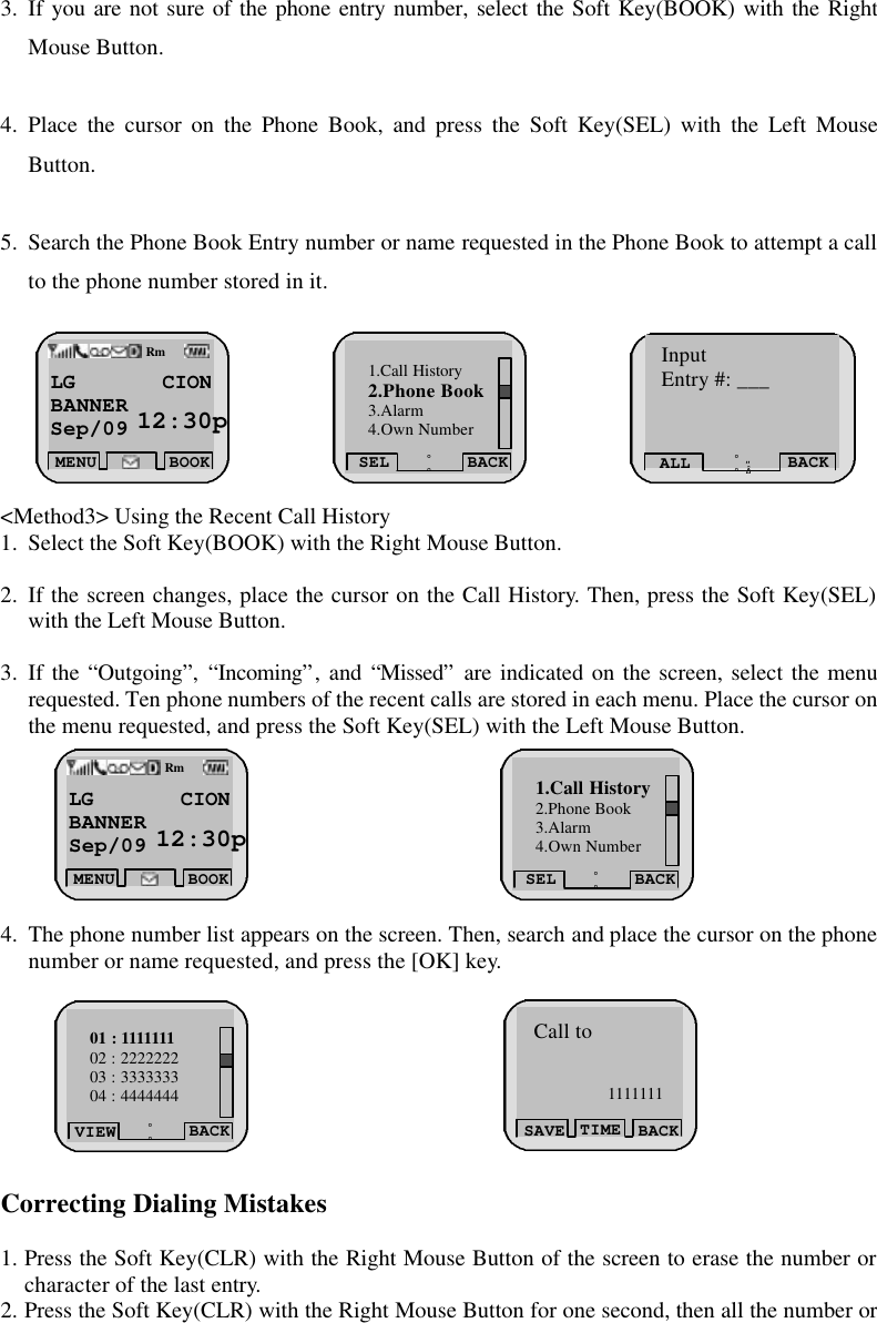 3. If you are not sure of the phone entry number, select the Soft Key(BOOK) with the Right Mouse Button.    4. Place the cursor on the Phone Book, and press the Soft Key(SEL) with the Left Mouse Button.  5. Search the Phone Book Entry number or name requested in the Phone Book to attempt a call to the phone number stored in it.          &lt;Method3&gt; Using the Recent Call History 1. Select the Soft Key(BOOK) with the Right Mouse Button.  2. If the screen changes, place the cursor on the Call History. Then, press the Soft Key(SEL) with the Left Mouse Button.  3. If the “Outgoing”, “Incoming”, and “Missed” are indicated on the screen, select the menu requested. Ten phone numbers of the recent calls are stored in each menu. Place the cursor on the menu requested, and press the Soft Key(SEL) with the Left Mouse Button.        4. The phone number list appears on the screen. Then, search and place the cursor on the phone number or name requested, and press the [OK] key.          Correcting Dialing Mistakes  1. Press the Soft Key(CLR) with the Right Mouse Button of the screen to erase the number or character of the last entry.  2. Press the Soft Key(CLR) with the Right Mouse Button for one second, then all the number or LG CION   BANNER Sep/09  12:30pmMENUBOOKRmSEL BACK¡ã¡å1.Call History 2.Phone Book 3.Alarm 4.Own Number Input Entry #: ___ ALL BACK ¡ã ¡å        LG CION   BANNER Sep/09  12:30pmMENU BOOKRmSEL BACK¡ã¡å1.Call History 2.Phone Book 3.Alarm 4.Own Number  VIEW BACK¡ã¡å01 : 1111111 02 : 2222222 03 : 3333333 04 : 4444444 SAVE BACK TIMECall to 1111111 