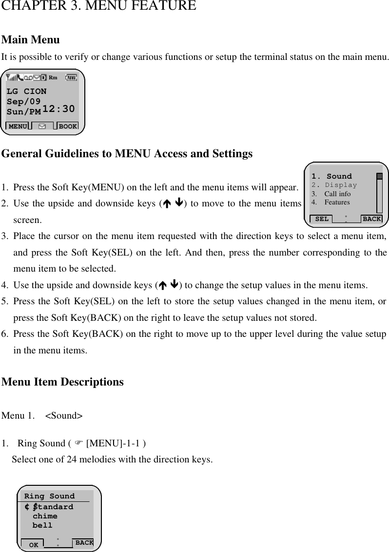 CHAPTER 3. MENU FEATURE  Main Menu It is possible to verify or change various functions or setup the terminal status on the main menu.       General Guidelines to MENU Access and Settings  1. Press the Soft Key(MENU) on the left and the menu items will appear.  2. Use the upside and downside keys (é ê) to move to the menu items not indicated on the screen. 3. Place the cursor on the menu item requested with the direction keys to select a menu item, and press the Soft Key(SEL) on the left. And then, press the number corresponding to the menu item to be selected.   4. Use the upside and downside keys (é ê) to change the setup values in the menu items.  5. Press the Soft Key(SEL) on the left to store the setup values changed in the menu item, or press the Soft Key(BACK) on the right to leave the setup values not stored.   6. Press the Soft Key(BACK) on the right to move up to the upper level during the value setup in the menu items.   Menu Item Descriptions  Menu 1.  &lt;Sound&gt;   1. Ring Sound ( F [MENU]-1-1 ) Select one of 24 melodies with the direction keys.          LG CION    Sep/09 Sun/PM 12:30 MENU BOOKRmSEL BACK¡ã¡å1. Sound 2. Display 3.  Call info 4.  Features  Ring Sound ¢ºStandard chime bell BACK ¡ã¡åOK 