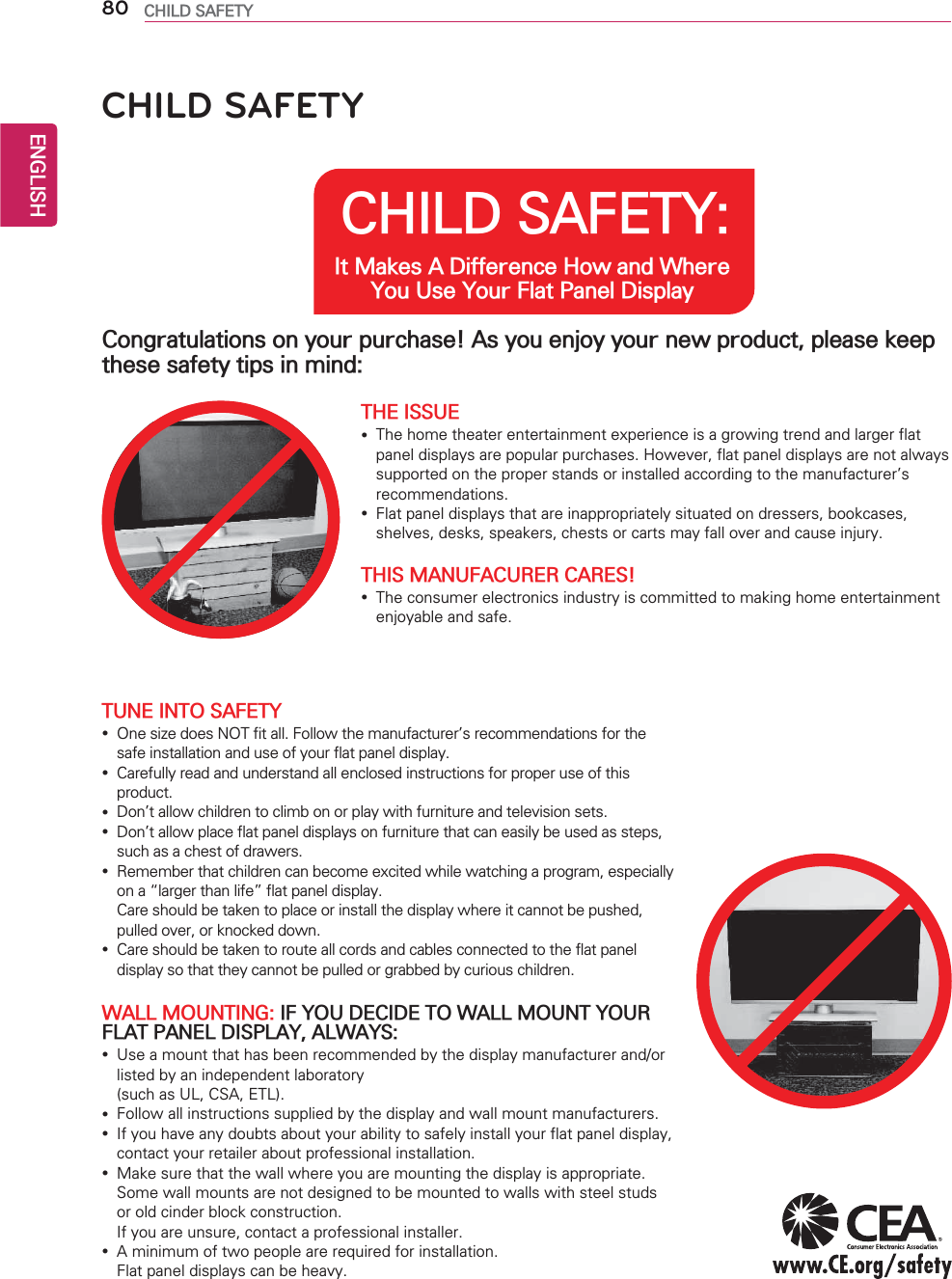 ENGLISH80 CHILD SAFETYCHILD SAFETY: It Makes A Difference How and Where You Use Your Flat Panel DisplayCongratulations on your purchase! As you enjoy your new product, please keep these safety tips in mind:THE ISSUE yThe home theater entertainment experience is a growing trend and larger flat panel displays are popular purchases. However, flat panel displays are not always supported on the proper stands or installed according to the manufacturer’s recommendations. yFlat panel displays that are inappropriately situated on dressers, bookcases, shelves, desks, speakers, chests or carts may fall over and cause injury.THIS MANUFACURER CARES! yThe consumer electronics industry is committed to making home entertainment enjoyable and safe.TUNE INTO SAFETY yOne size does NOT fit all. Follow the manufacturer’s recommendations for the safe installation and use of your flat panel display. yCarefully read and understand all enclosed instructions for proper use of this product. yDon’t allow children to climb on or play with furniture and television sets. yDon’t allow place flat panel displays on furniture that can easily be used as steps, such as a chest of drawers. yRemember that children can become excited while watching a program, especially on a “larger than life” flat panel display.  Care should be taken to place or install the display where it cannot be pushed, pulled over, or knocked down. yCare should be taken to route all cords and cables connected to the flat panel display so that they cannot be pulled or grabbed by curious children.WALL MOUNTING: IF YOU DECIDE TO WALL MOUNT YOUR FLAT PANEL DISPLAY, ALWAYS: yUse a mount that has been recommended by the display manufacturer and/or listed by an independent laboratory  (such as UL, CSA, ETL). yFollow all instructions supplied by the display and wall mount manufacturers. yIf you have any doubts about your ability to safely install your flat panel display, contact your retailer about professional installation. yMake sure that the wall where you are mounting the display is appropriate. Some wall mounts are not designed to be mounted to walls with steel studs or old cinder block construction.  If you are unsure, contact a professional installer. yA minimum of two people are required for installation.  Flat panel displays can be heavy.CHILD SAFETY