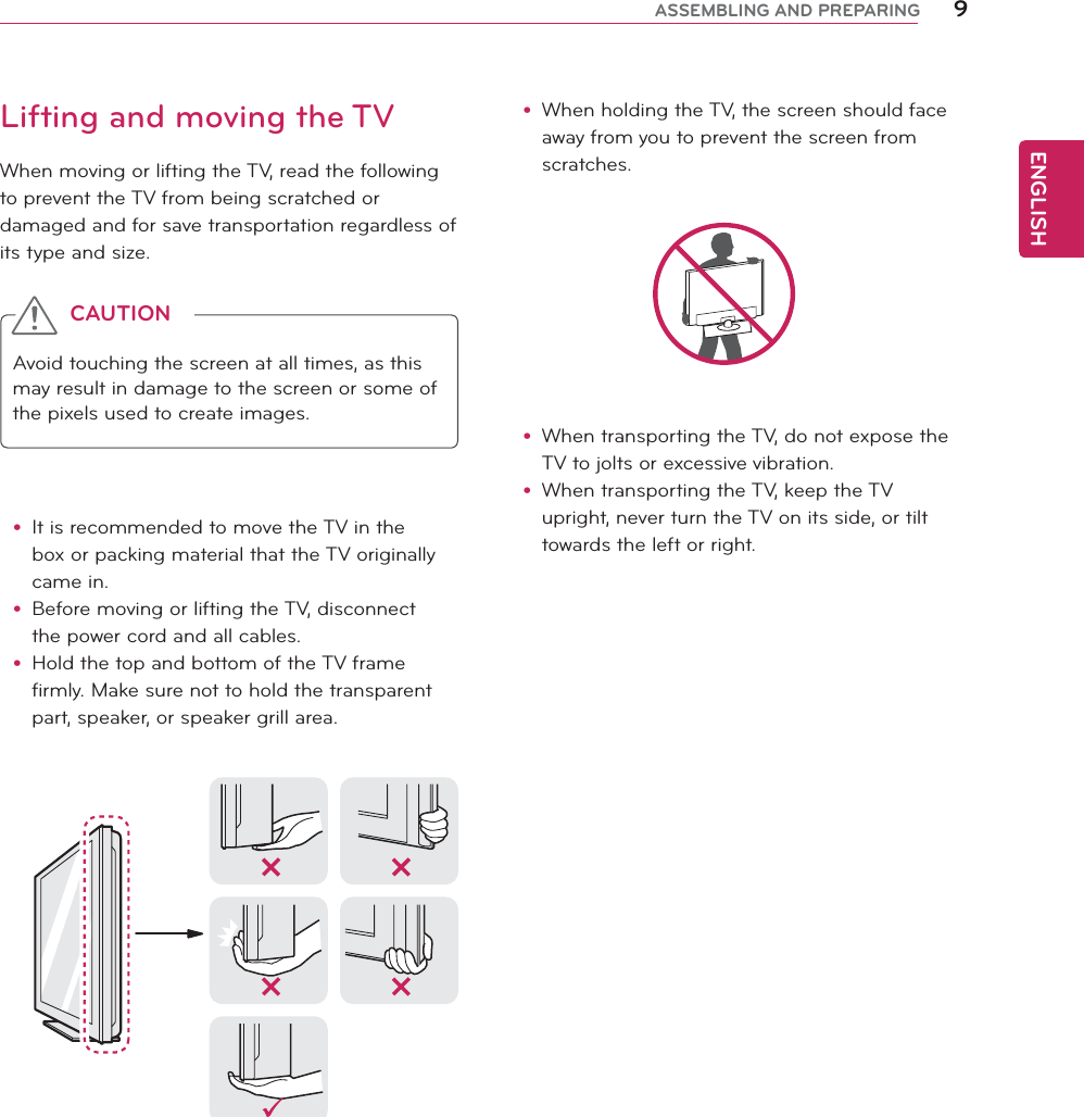 ENGLISH9ASSEMBLING AND PREPARINGy When holding the TV, the screen should face away from you to prevent the screen from scratches. y When transporting the TV, do not expose the TV to jolts or excessive vibration.y When transporting the TV, keep the TV upright, never turn the TV on its side, or tilt towards the left or right.Lifting and moving the TVWhen moving or lifting the TV, read the following to prevent the TV from being scratched or damaged and for save transportation regardless of its type and size.Avoid touching the screen at all times, as this may result in damage to the screen or some of the pixels used to create images.y It is recommended to move the TV in the box or packing material that the TV originally came in.y Before moving or lifting the TV, disconnect the power cord and all cables.y Hold the top and bottom of the TV frame firmly. Make sure not to hold the transparent part, speaker, or speaker grill area.CAUTION