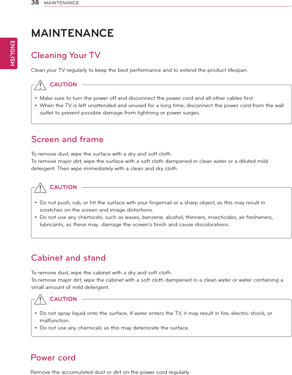 ENGLISH38 MAINTENANCEMAINTENANCECleaning Your TVClean your TV regularly to keep the best performance and to extend the product lifespan.Screen and frameTo remove dust, wipe the surface with a dry and soft cloth.To remove major dirt, wipe the surface with a soft cloth dampened in clean water or a diluted mild detergent. Then wipe immediately with a clean and dry cloth.Cabinet and standTo remove dust, wipe the cabinet with a dry and soft cloth.To remove major dirt, wipe the cabinet with a soft cloth dampened in a clean water or water containing a small amount of mild detergent.Power cordRemove the accumulated dust or dirt on the power cord regularly. y Make sure to turn the power off and disconnect the power cord and all other cables first.y When the TV is left unattended and unused for a long time, disconnect the power cord from the wall outlet to prevent possible damage from lightning or power surges.y Do not push, rub, or hit the surface with your fingernail or a sharp object, as this may result in scratches on the screen and image distortions.y Do not use any chemicals, such as waxes, benzene, alcohol, thinners, insecticides, air fresheners, lubricants, as these may  damage the screen’s finish and cause discolorations.y Do not spray liquid onto the surface. If water enters the TV, it may result in fire, electric shock, or malfunction.y Do not use any chemicals as this may deteriorate the surface.CAUTIONCAUTIONCAUTION