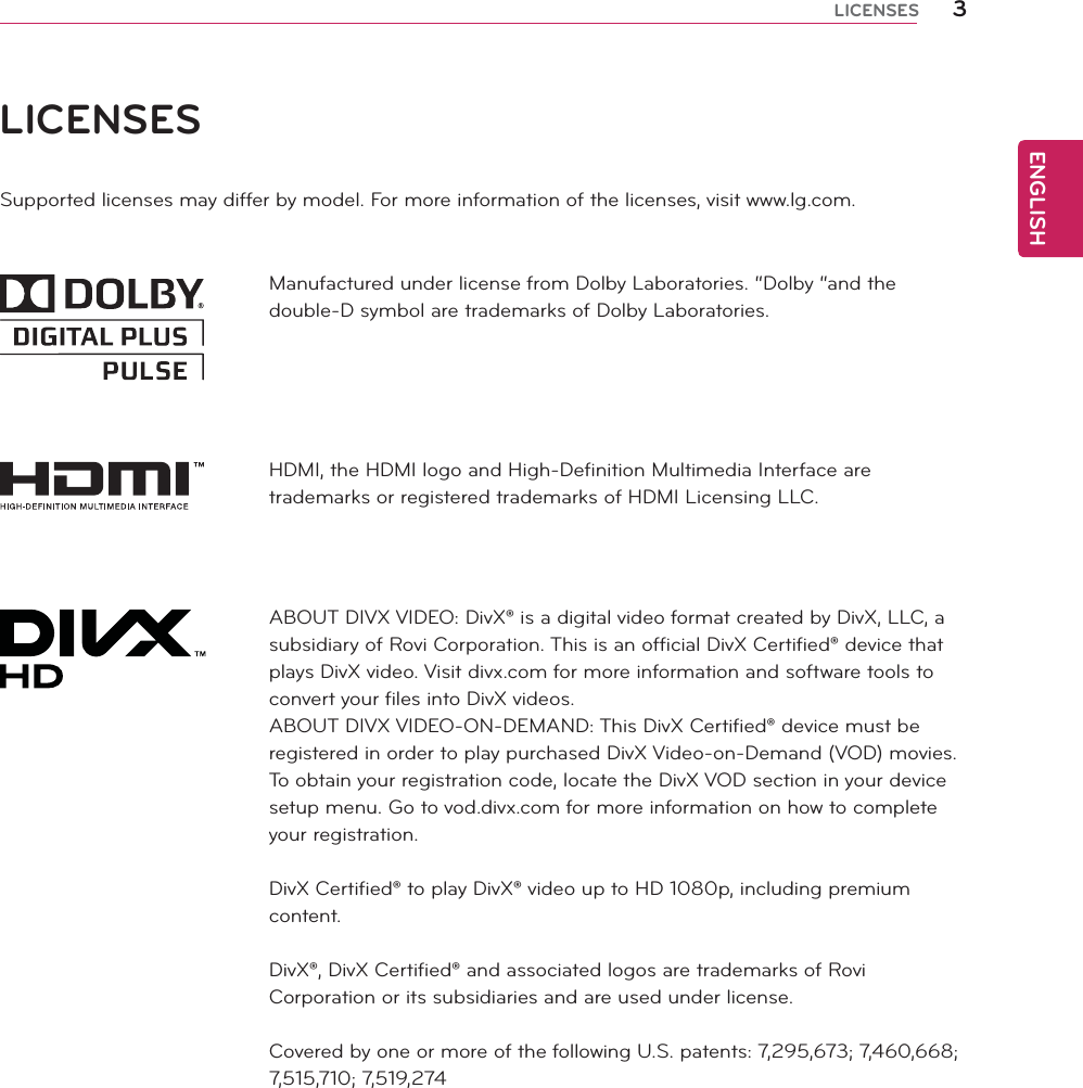 ENGLISH3LICENSESLICENSESSupported licenses may differ by model. For more information of the licenses, visit www.lg.com.Manufactured under license from Dolby Laboratories. “Dolby “and the double-D symbol are trademarks of Dolby Laboratories.HDMI, the HDMI logo and High-Definition Multimedia Interface are trademarks or registered trademarks of HDMI Licensing LLC.ABOUT DIVX VIDEO: DivX® is a digital video format created by DivX, LLC, a subsidiary of Rovi Corporation. This is an official DivX Certified® device that plays DivX video. Visit divx.com for more information and software tools to convert your files into DivX videos.ABOUT DIVX VIDEO-ON-DEMAND: This DivX Certified® device must be registered in order to play purchased DivX Video-on-Demand (VOD) movies. To obtain your registration code, locate the DivX VOD section in your device setup menu. Go to vod.divx.com for more information on how to complete your registration.DivX Certified® to play DivX® video up to HD 1080p, including premium content.DivX®, DivX Certified® and associated logos are trademarks of Rovi Corporation or its subsidiaries and are used under license.Covered by one or more of the following U.S. patents: 7,295,673; 7,460,668; 7,515,710; 7,519,274