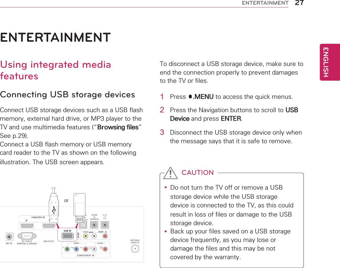 ENGLISH27ENTERTAINMENT12AV IN(MONO)AUDI0ENTERTAINMENTUsing integrated media featuresConnecting USB storage devicesConnect USB storage devices such as a USB flash memory, external hard drive, or MP3 player to the TV and use multimedia features (“Browsing files” See p.29).Connect a USB flash memory or USB memory card reader to the TV as shown on the following illustration. The USB screen appears.To disconnect a USB storage device, make sure to end the connection properly to prevent damages to the TV or files.or1 Press Q.MENU to access the quick menus.2  Press the Navigation buttons to scroll to USB Device and press ENTER.3  Disconnect the USB storage device only when the message says that it is safe to remove.y Do not turn the TV off or remove a USB storage device while the USB storage device is connected to the TV, as this could result in loss of files or damage to the USB storage device.y Back up your files saved on a USB storage device frequently, as you may lose or damage the files and this may be not covered by the warranty.CAUTION