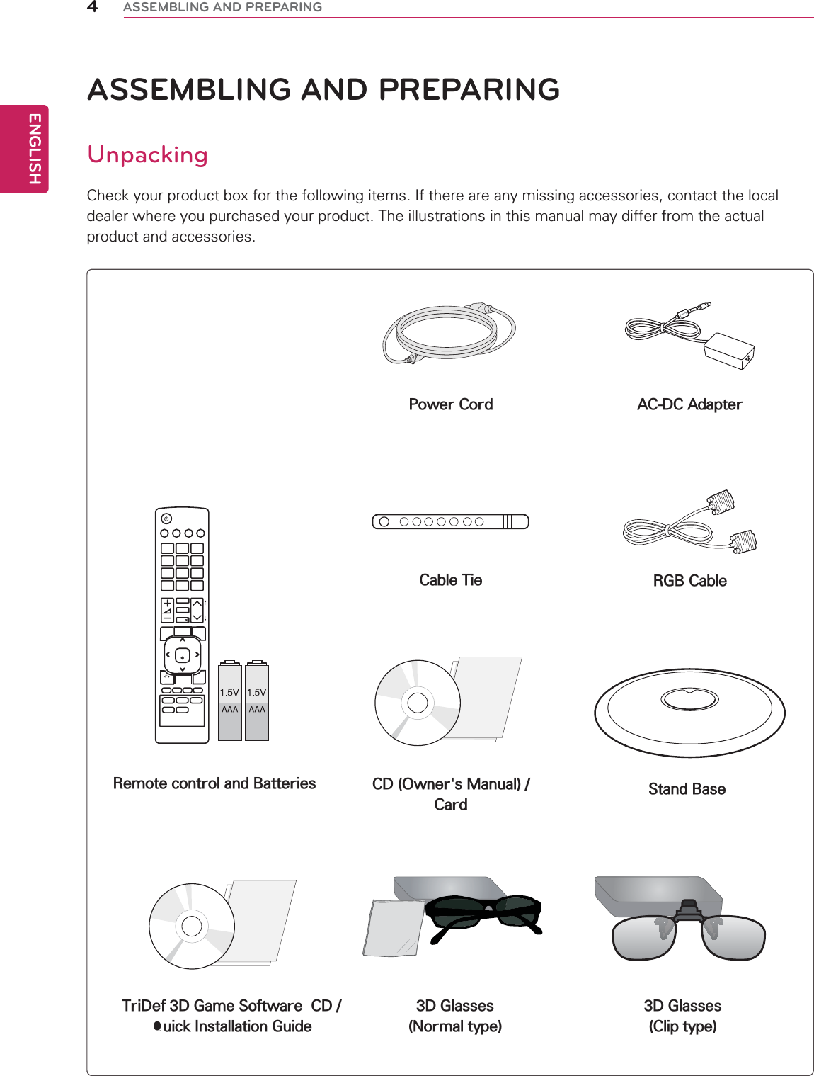 ENGLISH4ASSEMBLING AND PREPARINGASSEMBLING AND PREPARINGUnpackingCheck your product box for the following items. If there are any missing accessories, contact the local dealer where you purchased your product. The illustrations in this manual may differ from the actual product and accessories.Remote control and Batteries Stand BasePower CordCable TieCD (Owner&apos;s Manual) /CardTriDef 3D Game Software  CD /Quick Installation Guide3D Glasses(Normal type)3D Glasses(Clip type)AC-DC AdapterRGB Cable