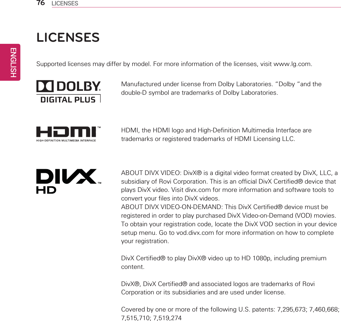 ENGLISH76 LICENSESLICENSESSupported licenses may differ by model. For more information of the licenses, visit www.lg.com.HDMI, the HDMI logo and High-Definition Multimedia Interface are trademarks or registered trademarks of HDMI Licensing LLC.ABOUT DIVX VIDEO: DivX® is a digital video format created by DivX, LLC, a subsidiary of Rovi Corporation. This is an official DivX Certified® device that plays DivX video. Visit divx.com for more information and software tools to convert your files into DivX videos.ABOUT DIVX VIDEO-ON-DEMAND: This DivX Certified® device must be registered in order to play purchased DivX Video-on-Demand (VOD) movies. To obtain your registration code, locate the DivX VOD section in your device setup menu. Go to vod.divx.com for more information on how to complete your registration.DivX Certified® to play DivX® video up to HD 1080p, including premium content.DivX®, DivX Certified® and associated logos are trademarks of Rovi Corporation or its subsidiaries and are used under license.Covered by one or more of the following U.S. patents: 7,295,673; 7,460,668; 7,515,710; 7,519,274Manufactured under license from Dolby Laboratories. “Dolby “and the double-D symbol are trademarks of Dolby Laboratories.