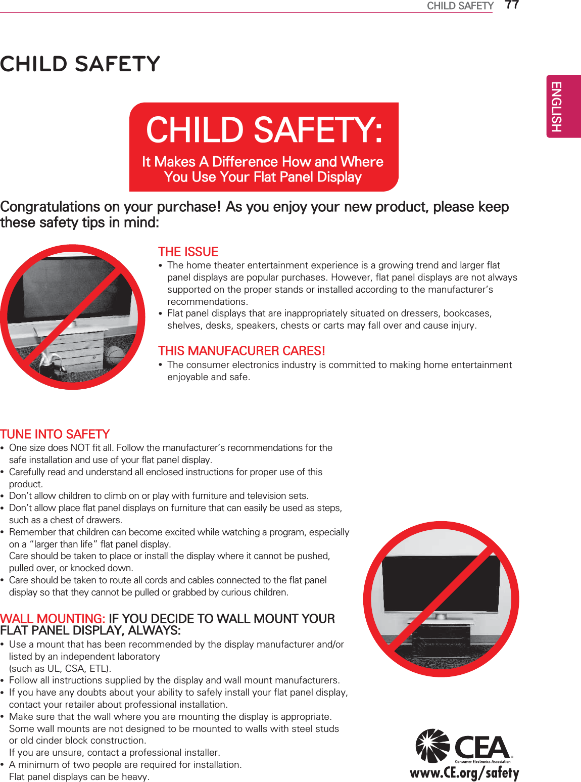 ENGLISH77CHILD SAFETYCHILD SAFETY: It Makes A Difference How and Where You Use Your Flat Panel DisplayCongratulations on your purchase! As you enjoy your new product, please keep these safety tips in mind:THE ISSUE yThe home theater entertainment experience is a growing trend and larger flat panel displays are popular purchases. However, flat panel displays are not always supported on the proper stands or installed according to the manufacturer’s recommendations. yFlat panel displays that are inappropriately situated on dressers, bookcases, shelves, desks, speakers, chests or carts may fall over and cause injury.THIS MANUFACURER CARES! yThe consumer electronics industry is committed to making home entertainment enjoyable and safe.TUNE INTO SAFETY yOne size does NOT fit all. Follow the manufacturer’s recommendations for the safe installation and use of your flat panel display. yCarefully read and understand all enclosed instructions for proper use of this product. yDon’t allow children to climb on or play with furniture and television sets. yDon’t allow place flat panel displays on furniture that can easily be used as steps, such as a chest of drawers. yRemember that children can become excited while watching a program, especially on a “larger than life” flat panel display.  Care should be taken to place or install the display where it cannot be pushed, pulled over, or knocked down. yCare should be taken to route all cords and cables connected to the flat panel display so that they cannot be pulled or grabbed by curious children.WALL MOUNTING: IF YOU DECIDE TO WALL MOUNT YOUR FLAT PANEL DISPLAY, ALWAYS: yUse a mount that has been recommended by the display manufacturer and/or listed by an independent laboratory  (such as UL, CSA, ETL). yFollow all instructions supplied by the display and wall mount manufacturers. yIf you have any doubts about your ability to safely install your flat panel display, contact your retailer about professional installation. yMake sure that the wall where you are mounting the display is appropriate. Some wall mounts are not designed to be mounted to walls with steel studs or old cinder block construction.  If you are unsure, contact a professional installer. yA minimum of two people are required for installation.  Flat panel displays can be heavy.CHILD SAFETY