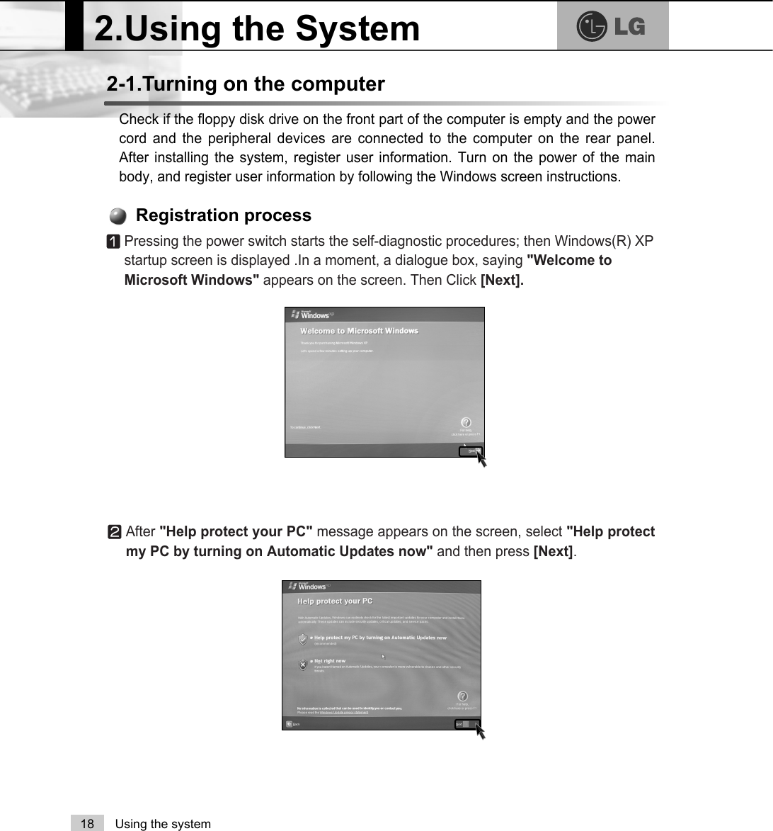 2.Using the System18 Using the systemCheck if the floppy disk drive on the front part of the computer is empty and the powercord and the peripheral devices are connected to the computer on the rear panel.After installing the system, register user information. Turn on the power of the mainbody, and register user information by following the Windows screen instructions.2-1.Turning on the computerⓞPressing the power switch starts the self-diagnostic procedures; then Windows(R) XPstartup screen is displayed .In a moment, a dialogue box, saying &quot;Welcome toMicrosoft Windows&quot; appears on the screen. Then Click [Next].Registration processⓟAfter &quot;Help protect your PC&quot; message appears on the screen, select &quot;Help protectmy PC by turning on Automatic Updates now&quot; and then press [Next]. 