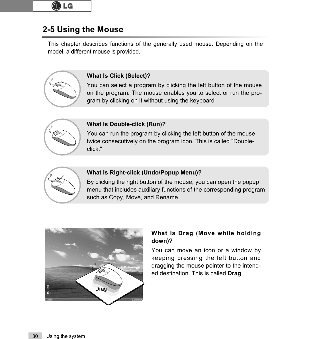 30 Using the systemThis chapter describes functions of the generally used mouse. Depending on themodel, a different mouse is provided.What Is Drag (Move while holdingdown)? You can move an icon or a window bykeeping pressing the left button anddragging the mouse pointer to the intend-ed destination. This is called Drag. DragWhat Is Double-click (Run)?You can run the program by clicking the left button of the mousetwice consecutively on the program icon. This is called &quot;Double-click.&quot; What Is Right-click (Undo/Popup Menu)?By clicking the right button of the mouse, you can open the popupmenu that includes auxiliary functions of the corresponding programsuch as Copy, Move, and Rename.What Is Click (Select)?You can select a program by clicking the left button of the mouseon the program. The mouse enables you to select or run the pro-gram by clicking on it without using the keyboard2-5 Using the Mouse