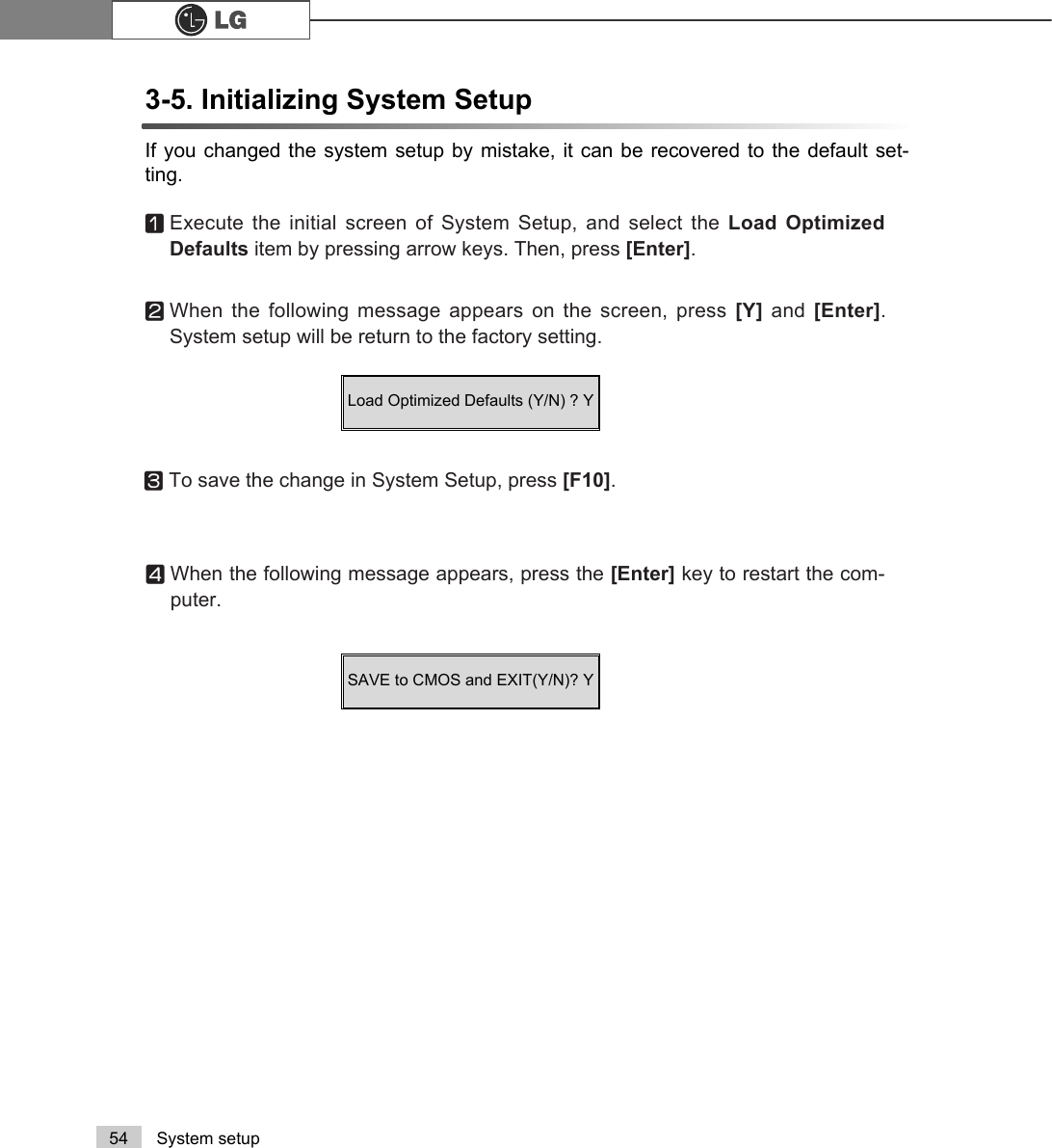 54 System setup3-5. Initializing System Setup If you changed the system setup by mistake, it can be recovered to the default set-ting.ⓞExecute the initial screen of System Setup, and select the Load OptimizedDefaults item by pressing arrow keys. Then, press [Enter].ⓟWhen the following message appears on the screen, press [Y]  and  [Enter].System setup will be return to the factory setting.ⓠTo save the change in System Setup, press [F10]. ⓡWhen the following message appears, press the [Enter] key to restart the com-puter.SAVE to CMOS and EXIT(Y/N)? Y Load Optimized Defaults (Y/N) ? Y