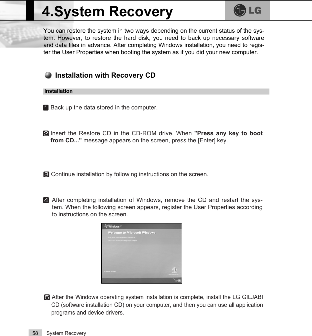 System Recovery58You can restore the system in two ways depending on the current status of the sys-tem. However, to restore the hard disk, you need to back up necessary softwareand data files in advance. After completing Windows installation, you need to regis-ter the User Properties when booting the system as if you did your new computer.4.System RecoveryⓞBack up the data stored in the computer.ⓟInsert the Restore CD in the CD-ROM drive. When &quot;Press any key to bootfrom CD...&quot; message appears on the screen, press the [Enter] key. ⓠContinue installation by following instructions on the screen. ⓡAfter completing installation of Windows, remove the CD and restart the sys-tem. When the following screen appears, register the User Properties accordingto instructions on the screen. Installation with Recovery CDInstallationⓢAfter the Windows operating system installation is complete, install the LG GILJABICD (software installation CD) on your computer, and then you can use all applicationprograms and device drivers. 