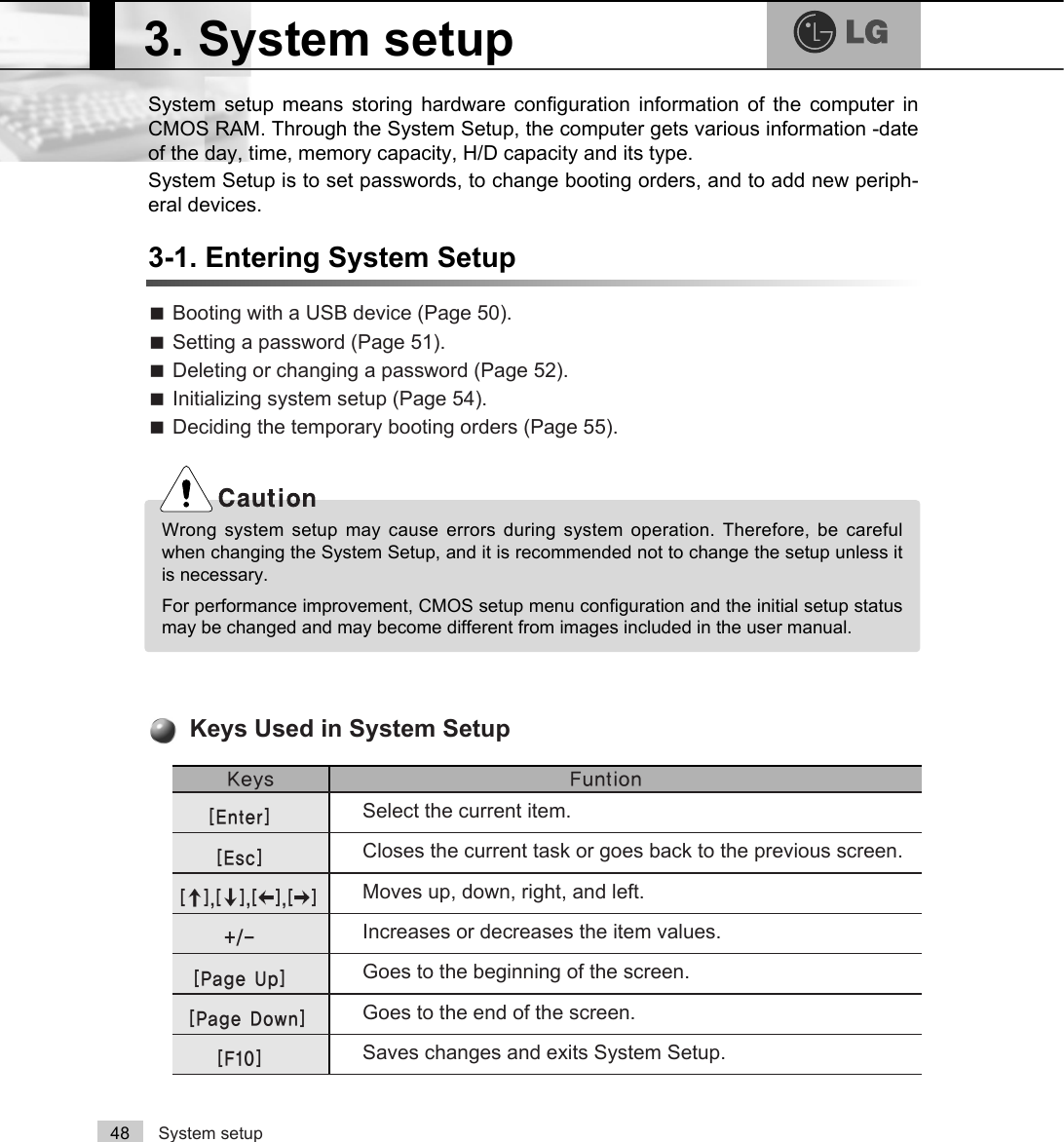 System setup48System setup means storing hardware configuration information of the computer inCMOS RAM. Through the System Setup, the computer gets various information -dateof the day, time, memory capacity, H/D capacity and its type. System Setup is to set passwords, to change booting orders, and to add new periph-eral devices.3-1. Entering System SetupãBooting with a USB device (Page 50).ãSetting a password (Page 51).ãDeleting or changing a password (Page 52).ãInitializing system setup (Page 54).ãDeciding the temporary booting orders (Page 55)..H\V )XQWLRQSelect the current item.&gt;(QWHU@Closes the current task or goes back to the previous screen.&gt;(VF@Moves up, down, right, and left. &gt;Ⓑ@&gt;Ⓒ@&gt;⒵@&gt;Ⓐ@Increases or decreases the item values. Goes to the beginning of the screen. Goes to the end of the screen. Saves changes and exits System Setup. &gt;3DJH8S@&gt;3DJH&apos;RZQ@&gt;)@Keys Used in System Setup 3. System setupWrong system setup may cause errors during system operation. Therefore, be carefulwhen changing the System Setup, and it is recommended not to change the setup unless itis necessary. For performance improvement, CMOS setup menu configuration and the initial setup statusmay be changed and may become different from images included in the user manual.