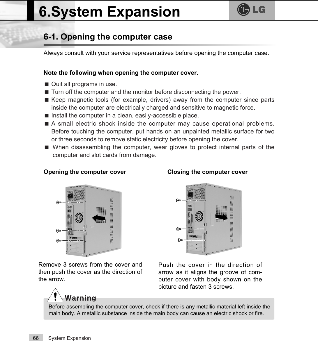 System Expansion666-1. Opening the computer caseAlways consult with your service representatives before opening the computer case.Note the following when opening the computer cover.Opening the computer cover Closing the computer coverãQuit all programs in use.ãTurn off the computer and the monitor before disconnecting the power.ãKeep magnetic tools (for example, drivers) away from the computer since partsinside the computer are electrically charged and sensitive to magnetic force.ãInstall the computer in a clean, easily-accessible place.ãA small electric shock inside the computer may cause operational problems.Before touching the computer, put hands on an unpainted metallic surface for twoor three seconds to remove static electricity before opening the cover.ãWhen disassembling the computer, wear gloves to protect internal parts of thecomputer and slot cards from damage.6.System ExpansionBefore assembling the computer cover, check if there is any metallic material left inside themain body. A metallic substance inside the main body can cause an electric shock or fire.Remove 3 screws from the cover andthen push the cover as the direction ofthe arrow.Push the cover in the direction ofarrow as it aligns the groove of com-puter cover with body shown on thepicture and fasten 3 screws.