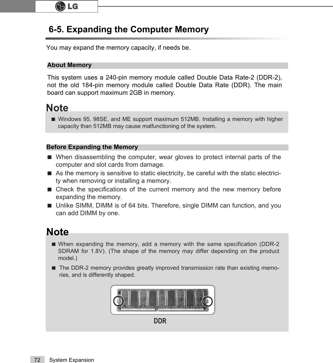 72 System Expansion6-5. Expanding the Computer Memory You may expand the memory capacity, if needs be.About MemoryThis system uses a 240-pin memory module called Double Data Rate-2 (DDR-2),not the old 184-pin memory module called Double Data Rate (DDR). The mainboard can support maximum 2GB in memory.Before Expanding the MemoryãWhen disassembling the computer, wear gloves to protect internal parts of thecomputer and slot cards from damage.ãAs the memory is sensitive to static electricity, be careful with the static electrici-ty when removing or installing a memory.ãCheck the specifications of the current memory and the new memory beforeexpanding the memory.ãUnlike SIMM, DIMM is of 64 bits. Therefore, single DIMM can function, and youcan add DIMM by one.ãWindows 95, 98SE, and ME support maximum 512MB. Installing a memory with highercapacity than 512MB may cause malfunctioning of the system.NoteNoteãWhen expanding the memory, add a memory with the same specification (DDR-2SDRAM for 1.8V). (The shape of the memory may differ depending on the productmodel.)ãThe DDR-2 memory provides greatly improved transmission rate than existing memo-ries, and is differently shaped.&apos;&apos;&apos;5