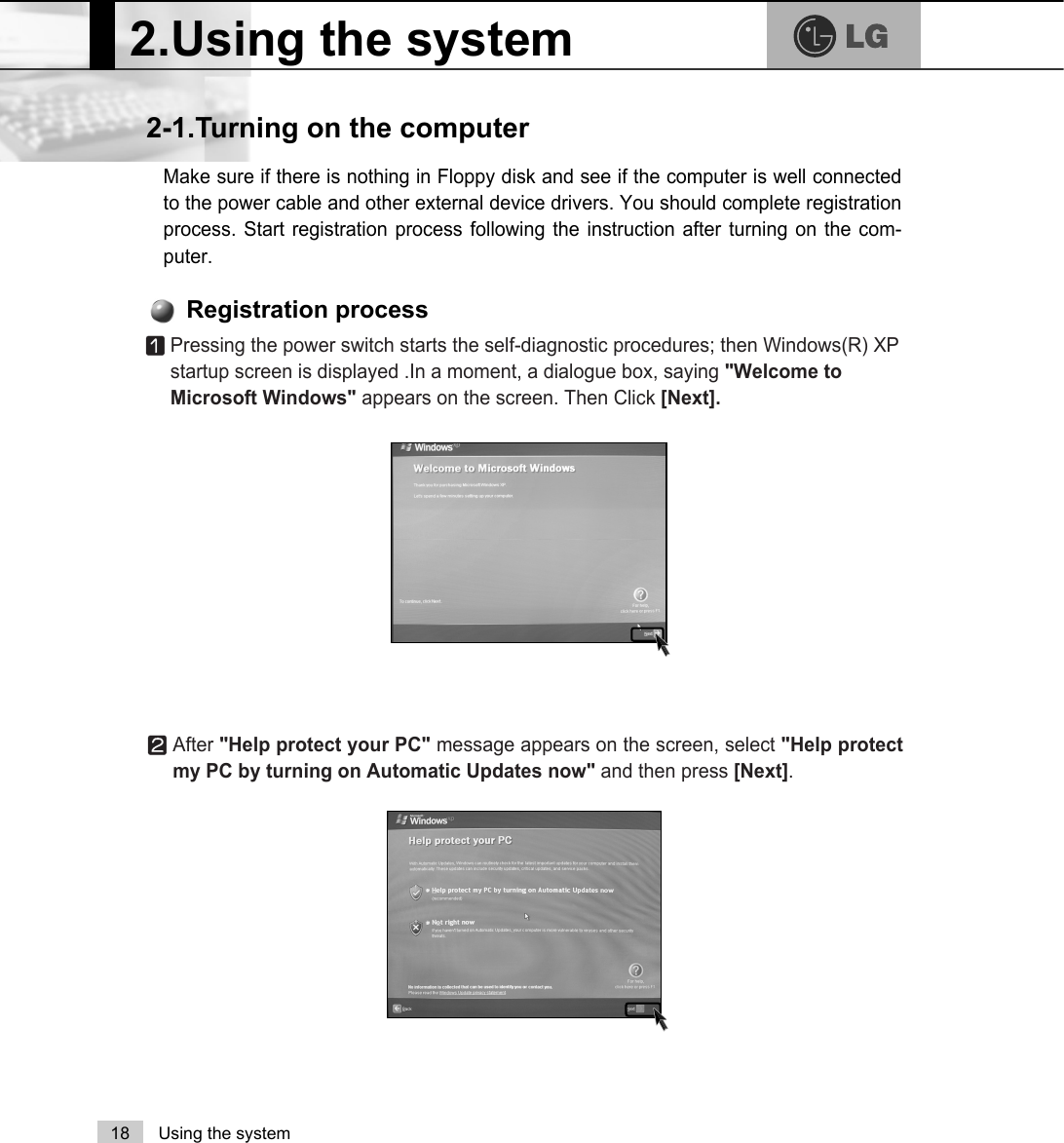 2.Using the system18 Using the systemMake sure if there is nothing in Floppy disk and see if the computer is well connectedto the power cable and other external device drivers. You should complete registrationprocess. Start registration process following the instruction after turning on the com-puter.2-1.Turning on the computerⓞPressing the power switch starts the self-diagnostic procedures; then Windows(R) XPstartup screen is displayed .In a moment, a dialogue box, saying &quot;Welcome toMicrosoft Windows&quot; appears on the screen. Then Click [Next].Registration processⓟAfter &quot;Help protect your PC&quot; message appears on the screen, select &quot;Help protectmy PC by turning on Automatic Updates now&quot; and then press [Next]. 