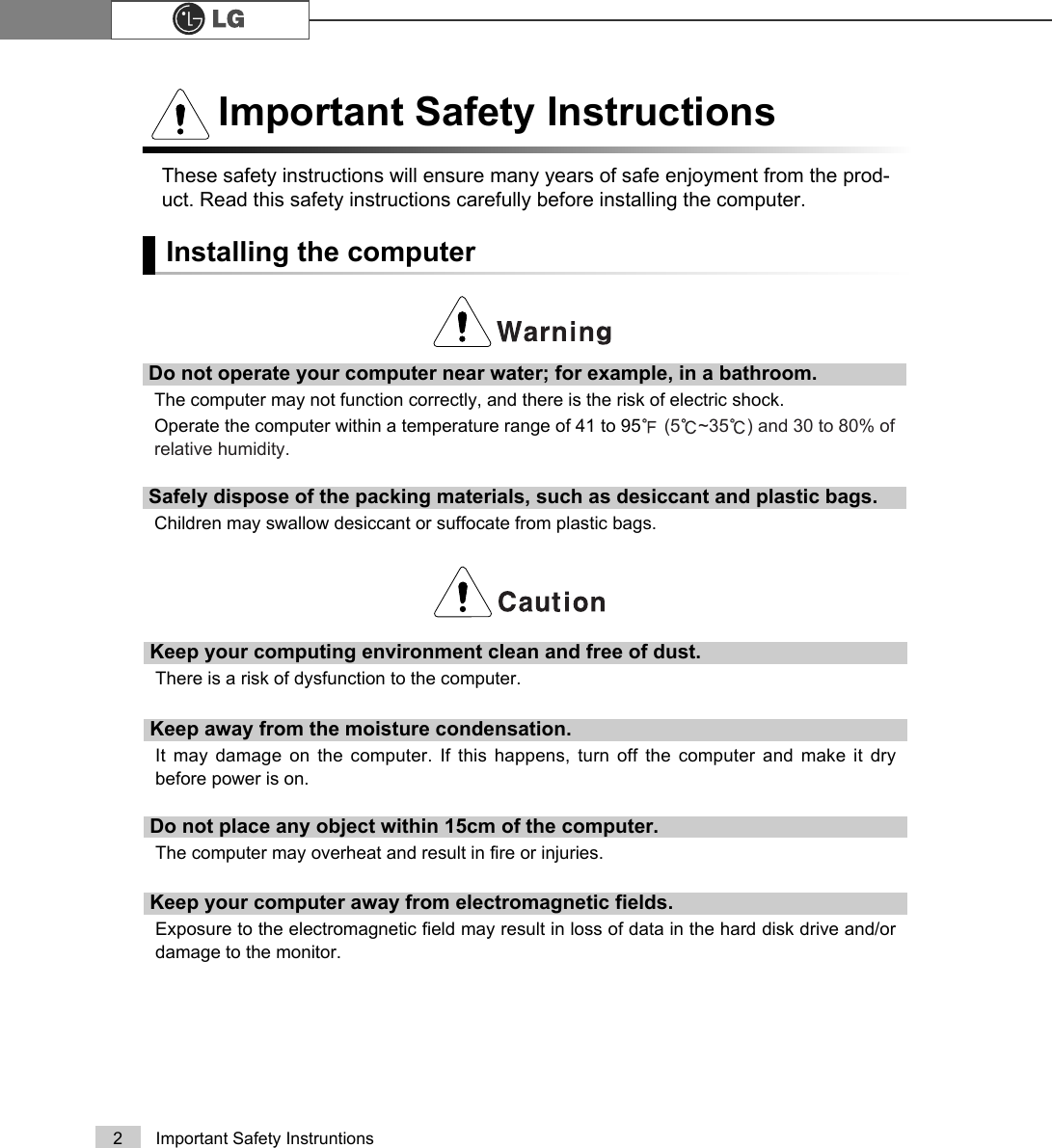 2 Important Safety InstruntionsThese safety instructions will ensure many years of safe enjoyment from the prod-uct. Read this safety instructions carefully before installing the computer.Installing the computerImportant Safety InstructionsDo not operate your computer near water; for example, in a bathroom. The computer may not function correctly, and there is the risk of electric shock.Operate the computer within a temperature range of 41 to 95ĕ(5Ë~35Ë) and 30 to 80% ofrelative humidity.Safely dispose of the packing materials, such as desiccant and plastic bags.Children may swallow desiccant or suffocate from plastic bags.Keep your computing environment clean and free of dust.There is a risk of dysfunction to the computer.Keep away from the moisture condensation.It may damage on the computer. If this happens, turn off the computer and make it drybefore power is on.Do not place any object within 15cm of the computer.The computer may overheat and result in fire or injuries.Keep your computer away from electromagnetic fields.Exposure to the electromagnetic field may result in loss of data in the hard disk drive and/ordamage to the monitor.