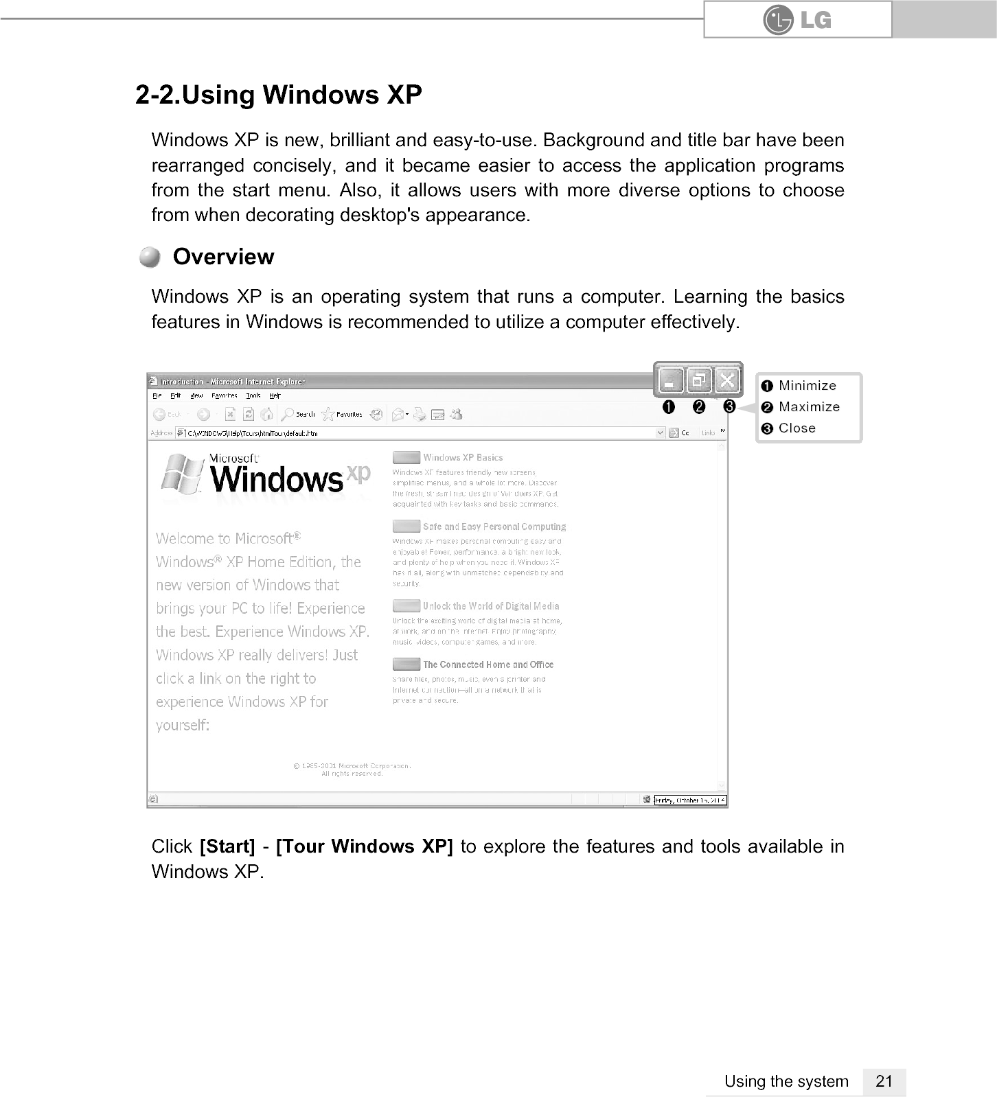 21Using the system2-2.Using Windows XPWindows XP is new, brilliant and easy-to-use. Background and title bar have beenrearranged concisely, and it became easier to access the application programsfrom the start menu. Also, it allows users with more diverse options to choosefrom when decorating desktop&apos;s appearance.Click [Start] - [Tour Windows XP] to explore the features and tools available inWindows XP.Windows XP is an operating system that runs a computer. Learning the basicsfeatures in Windows is recommended to utilize a computer effectively. Overview℘ℙℚ℘℘MinimizeMinimizeℙℙMaximizeMaximizeℚℚCloseClose