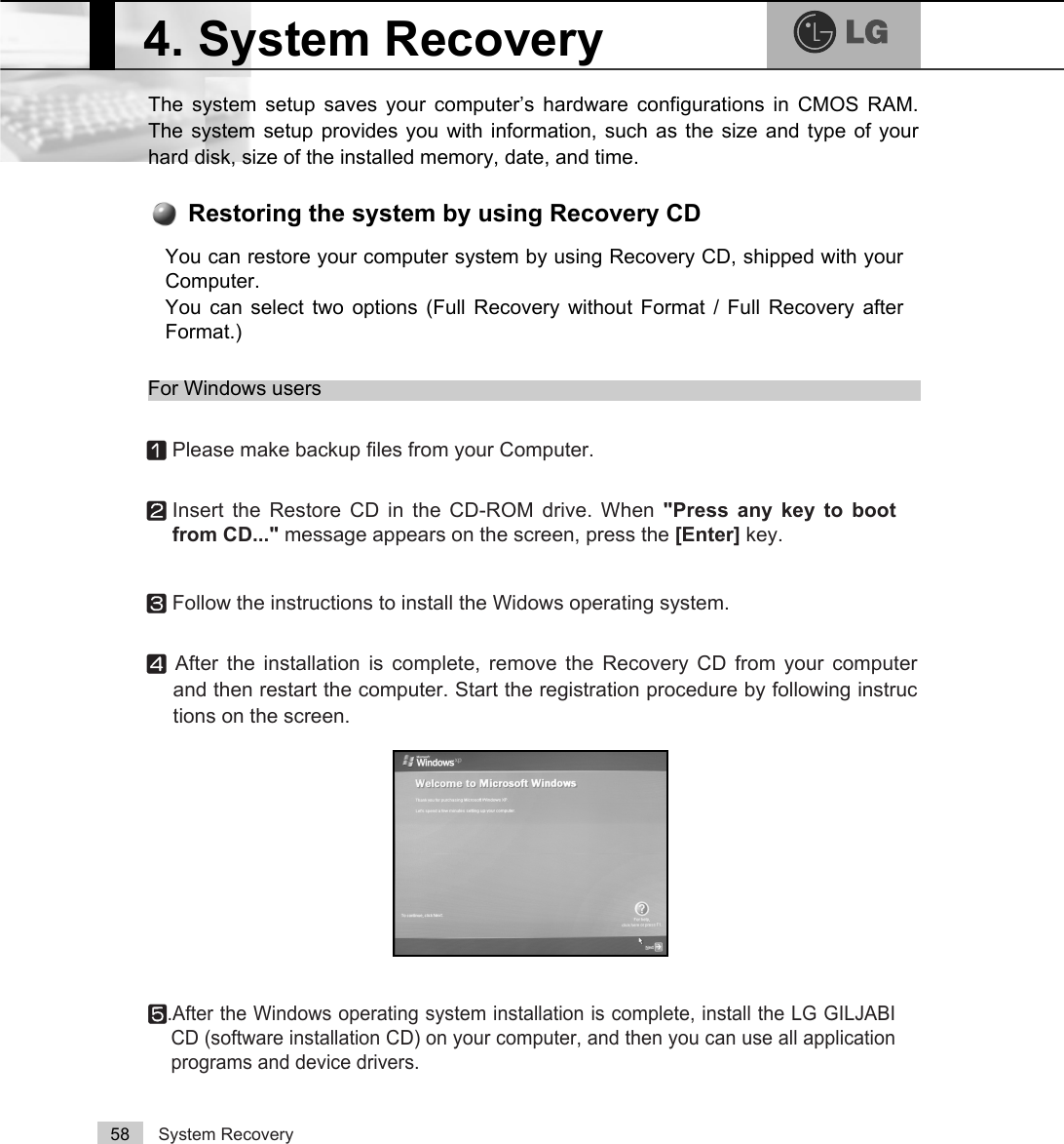 System Recovery58The system setup saves your computer’s hardware configurations in CMOS RAM.The system setup provides you with information, such as the size and type of yourhard disk, size of the installed memory, date, and time.4. System RecoveryⓞPlease make backup files from your Computer.ⓟInsert the Restore CD in the CD-ROM drive. When &quot;Press any key to bootfrom CD...&quot; message appears on the screen, press the [Enter] key. ⓠFollow the instructions to install the Widows operating system.ⓡAfter the installation is complete, remove the Recovery CD from your computerand then restart the computer. Start the registration procedure by following instructions on the screen.ⓢ.After the Windows operating system installation is complete, install the LG GILJABICD (software installation CD) on your computer, and then you can use all applicationprograms and device drivers. You can restore your computer system by using Recovery CD, shipped with yourComputer.You can select two options (Full Recovery without Format / Full Recovery afterFormat.) Restoring the system by using Recovery CDFor Windows users