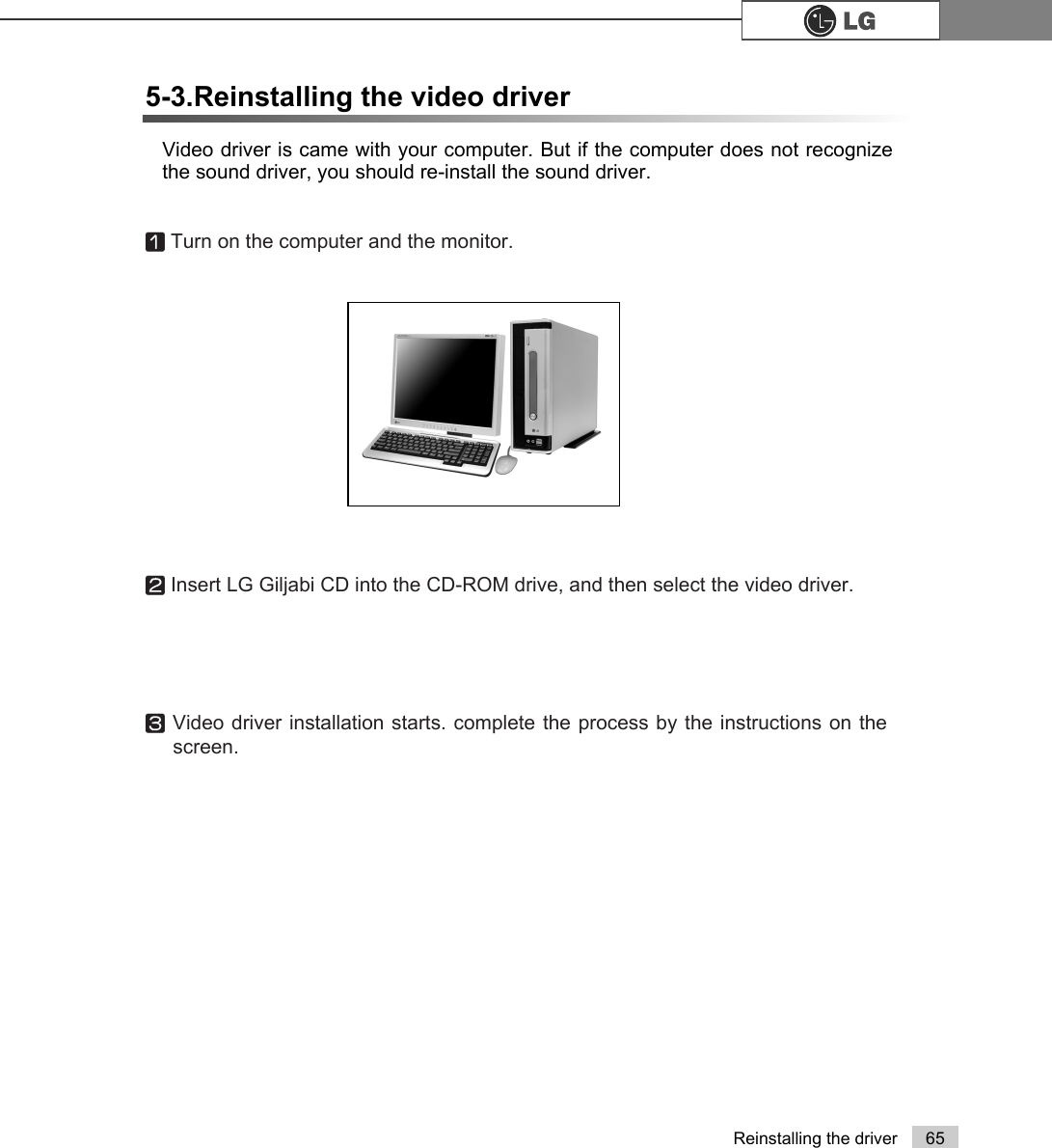 65Reinstalling the driverVideo driver is came with your computer. But if the computer does not recognizethe sound driver, you should re-install the sound driver.5-3.Reinstalling the video driverⓞTurn on the computer and the monitor.ⓟInsert LG Giljabi CD into the CD-ROM drive, and then select the video driver.ⓠVideo driver installation starts. complete the process by the instructions on thescreen.
