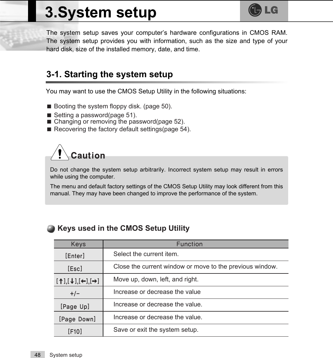 System setup48The system setup saves your computer’s hardware configurations in CMOS RAM.The system setup provides you with information, such as the size and type of yourhard disk, size of the installed memory, date, and time.3-1. Starting the system setupYou may want to use the CMOS Setup Utility in the following situations:ãBooting the system floppy disk. (page 50).ãSetting a password(page 51).ãChanging or removing the password(page 52).ãRecovering the factory default settings(page 54).Do not change the system setup arbitrarily. Incorrect system setup may result in errorswhile using the computer.The menu and default factory settings of the CMOS Setup Utility may look different from thismanual. They may have been changed to improve the performance of the system..H\V )XQFWLRQSelect the current item.&gt;(QWHU@Close the current window or move to the previous window.&gt;(VF@Move up, down, left, and right.&gt;Ⓑ@&gt;Ⓒ@&gt;⒵@&gt;Ⓐ@Increase or decrease the valueIncrease or decrease the value.Increase or decrease the value.Save or exit the system setup.&gt;3DJH8S@&gt;3DJH&apos;RZQ@&gt;)@Keys used in the CMOS Setup Utility3.System setup